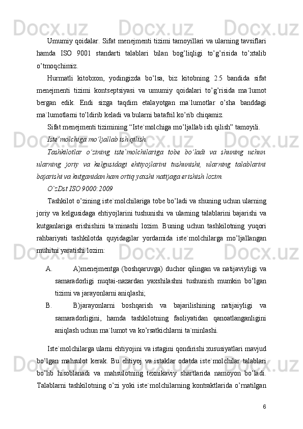 Umumiy qoidalar. Sifat menejmenti tizimi tamoyillari va ularning tavsiflari
hamda   ISO   9001   standarti   talablari   bilan   bog’liqligi   to’g’risida   to’xtalib
o’tmoqchimiz. 
Hurmatli   kitobxon,   yodingizda   bo’lsa,   biz   kitobning   2.5   bandida   sifat
menejmenti   tizimi   kontseptsiyasi   va   umumiy   qoidalari   to’g’risida   ma`lumot
bergan   edik.   Endi   sizga   taqdim   etalayotgan   ma`lumotlar   o’sha   banddagi
ma`lumotlarni to’ldirib keladi va bularni batafsil ko’rib chiqamiz. 
Sifat menejmenti tizimining “Iste`molchiga mo’ljallab ish qilish” tamoyili. 
Iste’molchiga mo’ljallab ish qilish. 
Tashkilotlar   o’zining   iste`molchilariga   tobe   bo’ladi   va   shuning   uchun
ularning   joriy   va   kelgusidagi   ehtiyojlarini   tushunishi,   ularning   talablarini
bajarishi va kutganidan ham ortiq yaxshi natijaga erishish lozim. 
O`zDst ISO 9000:2009  
Tashkilot o’zining iste`molchilariga tobe bo’ladi va shuning uchun ularning
joriy va kelgusidaga ehtiyojlarini tushunishi va ularning talablarini bajarishi va
kutganlariga   erishishini   ta`minashi   lozim.   Buning   uchun   tashkilotning   yuqori
rahbariyati   tashkilotda   quyidagilar   yordamida   iste`molchilarga   mo’ljallangan
muhitni yaratishi lozim: 
A. A)menejmentga  (boshqaruvga)  duchor  qilingan va natijaviyligi  va
samaradorligi   nuqtai-nazardan   yaxshilashni   tushunish   mumkin   bo’lgan
tizimi va jarayonlarni aniqlashi; 
B. B)jarayonlarni   boshqarish   va   bajarilishining   natijaiyligi   va
samaradorligini,   hamda   tashkilotning   faoliyatidan   qanoatlanganligini
aniqlash uchun ma`lumot va ko’rsatkichlarni ta`minlashi. 
Iste`molchilarga ularni ehtiyojini va istagini qondirishi xususiyatlari mavjud
bo’lgan   mahsulot   kerak.   Bu   ehtiyoj   va   istaklar   odatda   iste`molchilar   talablari
bo’lib   hisoblanadi   va   mahsulotning   texnikaviy   shartlarida   namoyon   bo’ladi.
Talablarni   tashkilotning   o’zi   yoki   iste`molchilarning   kontraktlarida   o’rnatilgan
6 