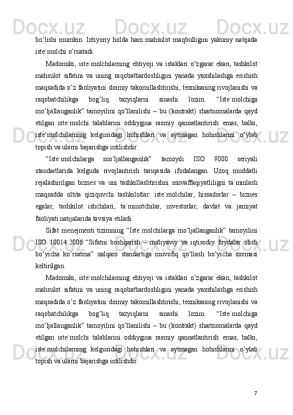bo’lishi   mumkin.   Ixtiyoriy   holda   ham   mahsulot   maqbulligini   yakuniy   natijada
iste`molchi o’rnatadi. 
Madomiki,   iste`molchilarning   ehtiyoji   va   istaklari   o’zgarar   ekan,   tashkilot
mahsulot   sifatini   va   uning   raqobatbardoshligini   yanada   yaxshilashga   erishish
maqsadida o’z faoliyatini doimiy takomillashtirishi, texnikaning rivojlanishi va
raqobatchilikga   bog’liq   tazyiqlarni   sinashi   lozim.   “Iste`molchiga
mo’ljallanganlik”   tamoyilini   qo’llanilishi   –   bu   (kontrakt)   shartnomalarda   qayd
etilgan   iste`molchi   talablarini   oddiygina   rasmiy   qanoatlantirish   emas,   balki,
iste`molchilarning   kelgusidagi   hohishlari   va   aytmagan   hohishlarini   o’ylab
topish va ularni bajarishga intilishdir. 
“Iste`molchilarga   mo’ljallanganlik”   tamoyili   ISO   9000   seriyali
standartlarida   kelguda   rivojlantirish   tariqasida   ifodalangan.   Uzoq   muddatli
rejalashirilgan   biznes   va   uni   tashkillashtirishni   muvaffaqiyatliligni   ta`minlash
maqsadda   oltita   qiziquvchi   tashkilotlar:   iste`molchilar,   hissadorlar   –   biznes
egalar,   tashkilot   ishchilari,   ta`minotchilar,   investorlar,   davlat   va   jamiyat
faoliyati natijalarida tavsiya etiladi. 
Sifat   menejmenti   tizimning   “Iste`molchilarga   mo’ljallanganlik”   tamoyilini
ISO   10014:2006   “Sifatni   boshqarish   –   moliyaviy   va   iqtisodiy   foydalar   olish
bo’yicha   ko’rsatma”   xalqaro   standartiga   muvofiq   qo’llash   bo’yicha   sxemasi
keltirilgan. 
Madomiki,   iste`molchilarning   ehtiyoji   va   istaklari   o’zgarar   ekan,   tashkilot
mahsulot   sifatini   va   uning   raqobatbardoshligini   yanada   yaxshilashga   erishish
maqsadida o’z faoliyatini doimiy takomillashtirishi, texnikaning rivojlanishi va
raqobatchilikga   bog’liq   tazyiqlarni   sinashi   lozim.   “Iste`molchiga
mo’ljallanganlik”   tamoyilini   qo’llanilishi   –   bu   (kontrakt)   shartnomalarda   qayd
etilgan   iste`molchi   talablarini   oddiygina   rasmiy   qanoatlantirish   emas,   balki,
iste`molchilarning   kelgusidagi   hohishlari   va   aytmagan   hohishlarini   o’ylab
topish va ularni bajarishga intilishdir. 
7 