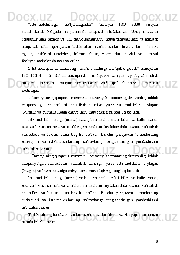 “Iste`molchilarga   mo’ljallanganlik”   tamoyili   ISO   9000   seriyali
standartlarida   kelguda   rivojlantirish   tariqasida   ifodalangan.   Uzoq   muddatli
rejalashirilgan   biznes   va   uni   tashkillashtirishni   muvaffaqiyatliligni   ta`minlash
maqsadda   oltita   qiziquvchi   tashkilotlar:   iste`molchilar,   hissadorlar   –   biznes
egalar,   tashkilot   ishchilari,   ta`minotchilar,   investorlar,   davlat   va   jamiyat
faoliyati natijalarida tavsiya etiladi. 
Sifat   menejmenti   tizimning   “Iste`molchilarga   mo’ljallanganlik”   tamoyilini
ISO   10014:2006   “Sifatni   boshqarish   –   moliyaviy   va   iqtisodiy   foydalar   olish
bo’yicha   ko’rsatma”   xalqaro   standartiga   muvofiq   qo’llash   bo’yicha   sxemasi
keltirilgan. 
1-Tamoyilning qisqacha mazmuni. Ixtiyoriy korxonaning farovonligi ishlab
chiqarayotgan   mahsulotni   ishlatilish   hajmiga,   ya`ni   iste`molchilar   o’ylagan
(kutgan) va bu mahsulotga ehtiyojlarni muvofiqligiga bog’liq bo’ladi. 
Iste`molchilar   istagi   (umidi)   nafaqat   mahsulot   sifati   bilan   va   balki,   narxi,
etkazib berish sharoiti va tartiblari, mahsulotni foydalanishda xizmat ko’rsatish
sharoitlari   va   h.k.lar   bilan   bog’liq   bo’ladi.   Barcha   qiziquvchi   tomonlarning
ehtiyojlari   va   iste`molchilarning   so’rovlariga   tenglashtirilgan   yondashishni
ta`minlash zarur. 
1-Tamoyilning qisqacha mazmuni. Ixtiyoriy korxonaning farovonligi ishlab
chiqarayotgan   mahsulotni   ishlatilish   hajmiga,   ya`ni   iste`molchilar   o’ylagan
(kutgan) va bu mahsulotga ehtiyojlarni muvofiqligiga bog’liq bo’ladi. 
Iste`molchilar   istagi   (umidi)   nafaqat   mahsulot   sifati   bilan   va   balki,   narxi,
etkazib berish sharoiti va tartiblari, mahsulotni foydalanishda xizmat ko’rsatish
sharoitlari   va   h.k.lar   bilan   bog’liq   bo’ladi.   Barcha   qiziquvchi   tomonlarning
ehtiyojlari   va   iste`molchilarning   so’rovlariga   tenglashtirilgan   yondashishni
ta`minlash zarur. 
Tashkilotning barcha xodimlari iste`molchilar fikrini va ehtiyojini tushinishi
hamda bilishi lozim. 
8 