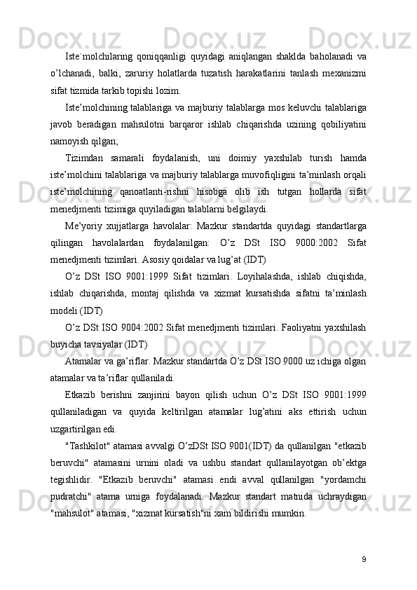 Iste`molchilaring   qoniqqanligi   quyidagi   aniqlangan   shaklda   baholanadi   va
o’lchanadi,   balki,   zaruriy   holatlarda   tuzatish   harakatlarini   tanlash   mexanizmi
sifat tizmida tarkib topishi lozim. 
Iste’molchining talablariga va majburiy talablarga mos keluvchi  talablariga
javob   beradigan   mahsulotni   barqaror   ishlab   chiqarishda   uzining   qobiliyatini
namoyish qilgan; 
Tizimdan   samarali   foydalanish,   uni   doimiy   yaxshilab   turish   hamda
iste’molchini talablariga va majburiy talablarga muvofiqligini ta’minlash orqali
iste’molchining   qanoatlanti-rishni   hisobga   olib   ish   tutgan   hollarda   sifat
menedjmenti tizimiga quyiladigan talablarni belgilaydi. 
Me’yoriy   xujjatlarga   havolalar:   Mazkur   standartda   quyidagi   standartlarga
qilingan   havolalardan   foydalanilgan:   O’z   DSt   ISO   9000:2002   Sifat
menedjmenti tizimlari. Asosiy qoidalar va lug’at (IDT) 
O’z   DSt   ISO   9001:1999   Sifat   tizimlari.   Loyihalashda,   ishlab   chiqishda,
ishlab   chiqarishda,   montaj   qilishda   va   xizmat   kursatishda   sifatni   ta’minlash
modeli (IDT) 
O’z DSt  ISO 9004:2002 Sifat  menedjmenti  tizimlari. Faoliyatni yaxshilash
buyicha tavsiyalar (IDT) 
Atamalar va ga’riflar. Mazkur standartda O’z DSt ISO 9000 uz ichiga olgan
atamalar va ta’riflar qullaniladi. 
Etkazib   berishni   zanjirini   bayon   qilish   uchun   O’z   DSt   ISO   9001:1999
qullaniladigan   va   quyida   keltirilgan   atamalar   lug’atini   aks   ettirish   uchun
uzgartirilgan edi. 
"Tashkilot" atamasi avvalgi O’zDSt ISO 9001(IDT) da qullanilgan "etkazib
beruvchi"   atamasini   urnini   oladi   va   ushbu   standart   qullanilayotgan   ob’ektga
tegishlidir.   "Etkazib   beruvchi"   atamasi   endi   avval   qullanilgan   "yordamchi
pudratchi"   atama   urniga   foydalanadi.   Mazkur   standart   matnida   uchraydigan
"mahsulot" atamasi, "xizmat kursatish"ni xam bildirishi mumkin. 
9