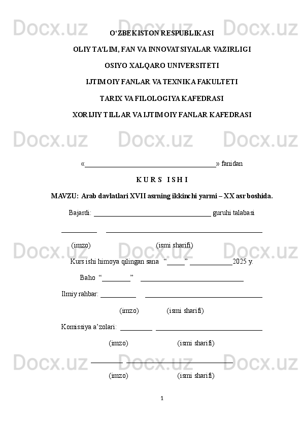 O‘ZBEKISTON RESPUBLIKASI
OLIY TA’LIM, FAN VA INNOVATSIYALAR VAZIRLIGI
OSIYO XALQARO UNIVERSITETI
IJTIMOIY FANLAR VA TEXNIKA FAKULTETI
TARIX VA FILOLOGIYA KAFEDRASI
XORIJIY TILLAR VA IJTIMOIY FANLAR KAFEDRASI
«_____________________________________»   fanidan
K U R S   I S H I
MAVZU:  Arab davlatlari XVII asrning ikkinchi yarmi – XX asr boshida. 
Bajardi: _________________________________ guruhi talabasi 
__________     ____________________________________________
                (imzo)                                     (ismi sharifi)
Kurs ishi himoya qilingan sana   “_____” ____________2025 y.
Baho  “________”    _____________________________
Ilmiy rahbar: __________     _________________________________
(imzo)                (ismi sharifi)
Komissiya a’zolari:  _________  ______________________________
(imzo)                            (ismi sharifi)
_________  ______________________________
(imzo)                            (ismi sharifi)
1 