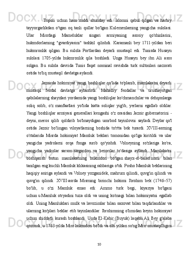                   Tripoli   uchun   ham   xuddi   shunday   edi.   Islomni   qabul   qilgan   va   harbiy
tayyorgarlikdan   o'tgan   oq   tanli   qullar   bo'lgan   Kulemenlarning   yangicha   sulolasi.
Ular   Misrdagi   Mameluklar   singari   armiyaning   asosiy   qo'shinlarini,
hukmdorlarning   "gvardiyasini"   tashkil   qilishdi.   Karamanli   bey   1711-yildan   beri
hukmronlik   qilgan.   Bu   sulola   Portlardan   deyarli   mustaqil   edi.   Tunisda   Husayn
sulolasi   1705-yilda   hukmronlik   qila   boshladi.   Unga   Husayn   bey   ibn   Ali   asos
solgan.   Bu   sulola   davrida   Tunis   faqat   nominal   ravishda   turk   sultonlari   nazorati
ostida to'liq mustaqil davlatga aylandi.
                   Jazoirda hokimiyat yangi  boshliqlar qo'lida to'planib, mamlakatni deyarli
mustaqil   feodal   davlatga   aylantirdi.   Mahalliy   feodallar   va   urushayotgan
qabilalarning shayxlari yordamida yangi boshliqlar ko'chmanchilar va dehqonlarga
soliq   solib,   o'z   manfaatlari   yo'lida   katta   soliqlar   yig'ib,   yerlarni   egallab   oldilar.
Yangi  boshliqlar  armiyasi  generallari  kengashi  o'z  orasidan Jazoir  gubernatorini  -
deyni,   meros   qilib   qoldirib   bo'lmaydigan   umrbod   tayinlovni   sayladi.   Deylar   qo'l
ostida   Jazoir   bo'lingan   viloyatlarning   boshida   to'rtta   bek   turardi.   XVIII-asrning
o'rtalarida   Misrda   hokimiyat   Mamluk   beklari   tomonidan   qo'lga   kiritildi   va   ular
yangicha   yadrolarni   orqa   fonga   surib   qo'yishdi.   Volneyning   so'zlariga   ko'ra,
yangicha   yadrolar   sarson-sargardon   va   bezorilar   to'dasiga   aylandi.   Mamlakatni
boshqarish   butun   mamlakatning   hukmdori   bo'lgan   shayx-el-balad   nomi   bilan
tanilgan eng kuchli Mamluk klikasining rahbariga o'tdi. Posho Mamluk beklarining
haqiqiy asiriga aylandi  va Volney yozganidek, mahrum qilindi, quvg'in qilindi va
quvg'in   qilindi.   XVIII-asrda   Misrning   birinchi   hokimi   Ibrohim   bek   (1746–57)
bo'lib,   u   o'zi   Mamluk   emas   edi:   Ammo   turk   begi,   kiyaxya   bo'lgani
uchun   u   Mamluk   otryadini   tuza   oldi   va   uning   ko'magi   bilan   hokimiyatni   egallab
oldi.   Uning   Mamluklari   mulk   va   lavozimlar   bilan   saxovat   bilan   taqdirlandilar   va
ularning ko'plari  beklar  etib tayinlandilar. Ibrohimning o'limidan keyin hokimiyat
uchun shiddatli kurash boshlandi. Unda El-Kabir (Buyuk) laqabli Ali Bey g'alaba
qozondi, u 1763-yilda Misr hukmdori bo'ldi va olti yildan so'ng Misr mustaqilligini
10 
