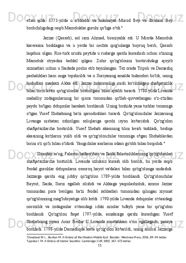 e'lon   qildi.   1773-yilda   u   o'ldirildi   va   hokimiyat   Murod   Bey   va   Ibrohim   Bey
boshchiligidagi raqib Mameluklar guruhi qo'liga o'tdi. 3
                Jazzar   (Qassob),   asl   ismi   Ahmad,   bosniyalik   edi.   U   Misrda   Mameluk
karerasini   boshlagan   va   u   yerda   bir   nechta   qirg'inlarga   buyruq   berib,   Qassob
laqabini olgan. Rus-turk urushi paytida u ruslarga qarshi kurashish uchun o'zining
Mameluk   otryadini   tashkil   qilgan.   Zohir   qo'zg'olonini   bostirishdagi   ajoyib
xizmatlari uchun u Saidada posho etib tayinlangan. Tez orada Tripoli va Damashq
pashaliklari  ham  unga  topshirildi   va  u  Suriyaning   amalda  hukmdori  bo'ldi,  uning
hududlari   markazi  Akka   edi.   Jazzar   hukmronligi   misli   ko'rilmagan   shafqatsizlik
bilan birin-ketin qo'zg'olonlar bostirilgani bilan ajralib turardi. 1780-yilda Livanda
mahalliy   zodagonlarning   bir   qismi   tomonidan   qo'llab-quvvatlangan   o'z-o'zidan
paydo bo'lgan dehqonlar harakati boshlandi. Uning boshida yana turklar tomoniga
o'tgan   Yusef   Shehabning   ba'zi   qarindoshlari   turardi.   Qo'zg'olonchilar   Jazzarning
Livanga   nisbatan   oshirilgan   soliqlariga   qarshi   isyon   ko'tarishdi.   Qo'zg'olon
shafqatsizlarcha   bostirildi.   Yusef   Shehab   akasining   tilini   kesib   tashladi,   boshqa
akasining   ko'zlarini   yulib   oldi   va   qo'zg'olonchilar   tomoniga   o'tgan   Shehablardan
birini o'z qo'li bilan o'ldirdi. Yangichilar asirlarini odam go'shti bilan boqishdi. 4
         Shundan so'ng, Falastin badaviylari va Saida falastinliklarining   qo'zg'olonlari
shafqatsizlarcha   bostirildi.   Livanda   uzluksiz   kurash   olib   borildi,   bu   yerda   raqib
feodal   guruhlar   dehqonlarni   osonroq   hayot   va'dalari   bilan   qo'zg'olonga   undashdi.
Jazzarga   qarshi   eng   jiddiy   qo'zg'olon   1789-yilda   boshlandi.   Qo'zg'olonchilar
Bayrut,   Saida,   Surni   egallab   olishdi   va   Akkaga   yaqinlashishdi,   ammo   Jazzar
tomonidan   pora   berilgan   ba'zi   feodal   rahbarlari   tomonidan   qilingan   xiyonat
qo'zg'olonning mag'lubiyatiga olib keldi. 1790-yilda Livanda dehqonlar o'rtasidagi
norozilik   va   zodagonlar   o'rtasidagi   ichki   nizolar   tufayli   yana   bir   qo'zg'olon
boshlandi.   Qo'zg'olon   faqat   1797-yilda,   amakisiga   qarshi   kurashgan   Yusef
Shehobning   jiyani  Amir   Beshir   II   Livanda   mustahkam   o'rin   egallagach,   pasaya
boshladi. 1798-yilda Damashqda katta qo'zg'olon ko'tarildi, uning aholisi Jazzarga
3
Cleveland W. L., Bunton M.  A History of the Modern Middle East . Boulder: Westview Press, 2016, 89–94-betlar. 
4
Lapidus I. M.  A History of Islamic Societies . Cambridge: CUP, 2002, 367–372-betlar. 
11 