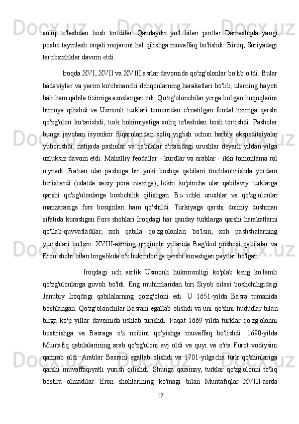 soliq   to'lashdan   bosh   tortdilar.   Qandaydir   yo'l   bilan   portlar   Damashqda   yangi
posho tayinlash orqali mojaroni hal qilishga muvaffaq bo'lishdi. Biroq, Suriyadagi
tartibsizliklar davom etdi.
          Iroqda XVI, XVII va XVIII asrlar davomida qo'zg'olonlar bo'lib o'tdi. Bular
badaviylar va yarim ko'chmanchi dehqonlarning harakatlari bo'lib, ularning hayoti
hali ham qabila tizimiga asoslangan edi. Qo'zg'olonchilar yerga bo'lgan huquqlarini
himoya   qilishdi   va   Usmonli   turklari   tomonidan   o'rnatilgan   feodal   tizimga   qarshi
qo'zg'olon   ko'tarishdi,   turk   hokimiyatiga   soliq   to'lashdan   bosh   tortishdi.   Pasholar
bunga   javoban   isyonkor   fuqarolaridan   soliq   yig'ish   uchun   harbiy   ekspeditsiyalar
yuborishdi,   natijada  pasholar  va  qabilalar  o'rtasidagi   urushlar  deyarli  yildan-yilga
uzluksiz davom etdi. Mahalliy feodallar - kurdlar va arablar - ikki tomonlama rol
o'ynadi.   Ba'zan   ular   pashoga   bir   yoki   boshqa   qabilani   tinchlantirishda   yordam
berishardi   (odatda   saxiy   pora   evaziga),   lekin   ko'pincha   ular   qabilaviy   turklarga
qarshi   qo'zg'olonlarga   boshchilik   qilishgan.   Bu   ichki   urushlar   va   qo'zg'olonlar
manzarasiga   fors   bosqinlari   ham   qo'shildi.   Turkiyaga   qarshi   doimiy   dushman
sifatida kurashgan Fors shohlari Iroqdagi har qanday turklarga qarshi harakatlarni
qo'llab-quvvatladilar,   xoh   qabila   qo'zg'olonlari   bo'lsin,   xoh   pashshalarning
yurishlari   bo'lsin.   XVIII-asrning   qirqinchi   yillarida   Bag'dod   poshosi   qabilalar   va
Eron shohi bilan birgalikda o'z hukmdoriga qarshi kurashgan paytlar bo'lgan.
                    Iroqdagi   uch   asrlik   Usmonli   hukmronligi   ko'plab   keng   ko'lamli
qo'zg'olonlarga   guvoh   bo'ldi.   Eng   muhimlaridan   biri   Siyob   oilasi   boshchiligidagi
Janubiy   Iroqdagi   qabilalarning   qo'zg'oloni   edi.   U   1651-yilda   Basra   tumanida
boshlangan. Qo'zg'olonchilar Basrani egallab olishdi va uni qo'shni hududlar bilan
birga   ko'p   yillar   davomida   ushlab   turishdi.   Faqat   1669-yilda   turklar   qo'zg'olonni
bostirishga   va   Basraga   o'z   noibini   qo'yishga   muvaffaq   bo'lishdi.   1690-yilda
Muntafiq  qabilalarining   arab   qo'zg'oloni   avj   oldi   va   quyi   va   o'rta   Furot   vodiysini
qamrab   oldi.  Arablar   Basrani   egallab   olishdi   va   1701-yilgacha   turk   qo'shinlariga
qarshi   muvaffaqiyatli   yurish   qilishdi.   Shunga   qaramay,   turklar   qo'zg'olonni   to'liq
bostira   olmadilar.   Eron   shohlarining   ko'magi   bilan   Muntafiqlar   XVIII-asrda
12 