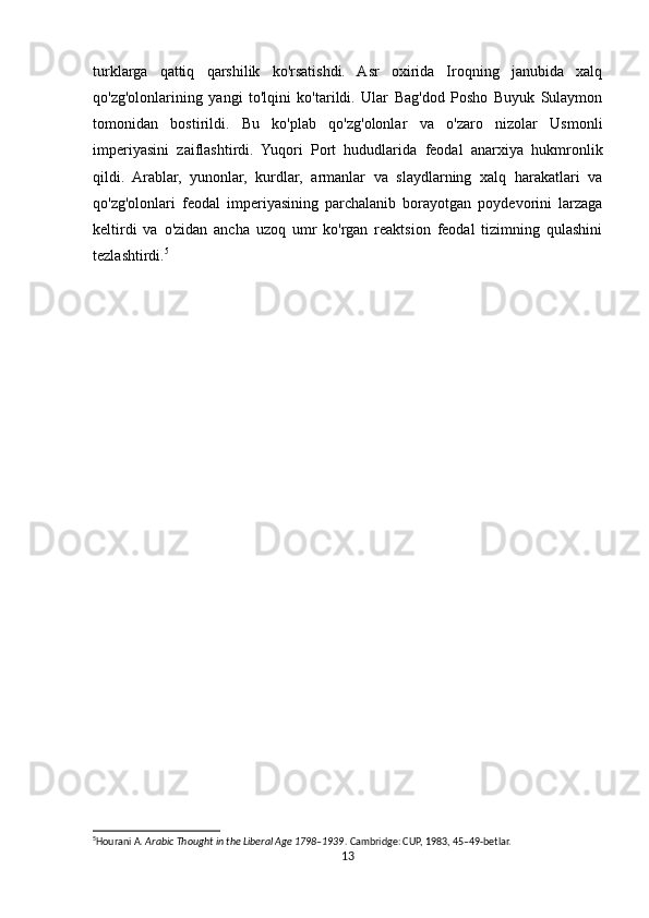 turklarga   qattiq   qarshilik   ko'rsatishdi.   Asr   oxirida   Iroqning   janubida   xalq
qo'zg'olonlarining   yangi   to'lqini   ko'tarildi.   Ular   Bag'dod   Posho   Buyuk   Sulaymon
tomonidan   bostirildi.   Bu   ko'plab   qo'zg'olonlar   va   o'zaro   nizolar   Usmonli
imperiyasini   zaiflashtirdi.   Yuqori   Port   hududlarida   feodal   anarxiya   hukmronlik
qildi.   Arablar,   yunonlar,   kurdlar,   armanlar   va   slaydlarning   xalq   harakatlari   va
qo'zg'olonlari   feodal   imperiyasining   parchalanib   borayotgan   poydevorini   larzaga
keltirdi   va   o'zidan   ancha   uzoq   umr   ko'rgan   reaktsion   feodal   tizimning   qulashini
tezlashtirdi. 5
5
Hourani A.  Arabic Thought in the Liberal Age 1798–1939 . Cambridge: CUP, 1983, 45–49-betlar. 
13 