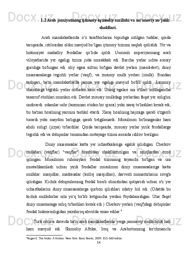 1.2 Arab jamiyatining ijtimoiy-iqtisodiy tuzilishi va an’anaviy xo’jalik
shakllari.
              Arab   mamlakatlarida   o z   tarafdorlarini   topishga   intilgan   turklar,   qoidaʻ
tariqasida, istilosidan oldin mavjud bo lgan ijtimoiy tizimni saqlab qolishdi. Yer va	
ʻ
hokimiyat   mahalliy   feodallar   qo lida   qoldi.   Usmonli   imperiyasining   arab
ʻ
viloyatlarida   yer   egaligi   tizimi   juda   murakkab   edi.   Barcha   yerlar   uchta   asosiy
guruhga   bo'lingan   edi:   oliy   egasi   sulton   bo'lgan   davlat   yerlari   (mamleket);   diniy
muassasalarga   tegishli   yerlar   (vaqf);   va   xususiy   mulk   yerlari   (mulk).   Bundan
tashqari,   ba'zi   mamlakatlarda   jamoa   yer   egaligi   mavjud   bo'lib   qoldi.   Jismoniy
shaxslarga tegishli yerlar nisbatan kam edi. Uning egalari uni o'zlari xohlagancha
tasarruf etishlari mumkin edi. Davlat xususiy mulkdagi yerlardan faqat yer solig'ini
undirardi: odamlar ushr (taxminan o'ndan bir qismi) yoki xaraj to'lashlari kerak edi,
bu ba'zan hosilning yarmini tashkil etardi. Xaraj hosilning hajmiga qarab o'zgarib
turardi   yoki   maydon   birligiga   qarab   belgilanardi.   Musulmon   bo'lmaganlar   ham
aholi   solig'i   (jizya)   to'lardilar.   Qoida   tariqasida,   xususiy   yerlar   yirik   feodallarga
tegishli edi va dehqonlar tomonidan metayage tizimi asosida ishlov berilgan.
                    Diniy   muassasalar   katta   yer   uchastkalariga   egalik   qilishgan.   Cherkov
mulklari   (vaqflar)   "vaqflar"   hisobidan   shakllantirilgan   va   soliqlardan   ozod
qilingan.   Musulmon   ruhoniylari   feodal   tizimning   tayanchi   bo'lgan   va   uni
mustahkamlash   uchun   yirik   feodallar   musulmon   diniy   muassasalariga   katta
mulklar:   masjidlar,   madrasalar   (kollej   masjidlari),   darvesh   monastirlarini   sovg'a
qilishgan.   Kichik   dehqonlarning   feodal   bosib   olinishidan   qutqarish   uchun   o'z   yer
uchastkalarini   diniy   muassasalarga   qurbon   qilishlari   odatiy   hol   edi.   (Odatda   bu
kichik   mulkdorlar   oila   yo'q   bo'lib   ketguncha   yerdan   foydalanishgan.   Ular   faqat
diniy muassasaga soliq to'lashlari kerak edi.) Cherkov yerlari (vaqf)dagi dehqonlar
feodal hukmronligidan yaxshiroq ahvolda emas edilar. 6
      Turk istilosi davrida ba'zi arab mamlakatlarida yerga jamoaviy mulkchilik hali
ham   mavjud   edi.   Shimoliy   Afrika,   Iroq   va   Arabistonning   ko'chmanchi
6
Rogan E.  The Arabs: A History . New York: Basic Books, 2009, 153–160-betlar. 
14 