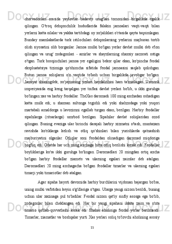 chorvadorlari   orasida   yaylovlar   badaviy   urug'lari   tomonidan   birgalikda   egalik
qilingan.   O'troq   dehqonchilik   hududlarida   falakin   jamoalari   vaqti-vaqti   bilan
yerlarni katta oilalar va yakka tartibdagi uy xo'jaliklari o'rtasida qayta taqsimlagan.
Bunday   mamlakatlarda   turk   istilochilari   dehqonlarning   yerlarini   majburan   tortib
olish siyosatini  olib borganlar. Jamoa mulki  bo'lgan yerlar davlat  mulki deb e'lon
qilingan   va   urug'   zodagonlari   -   amirlar   va   shayxlarning   shaxsiy   nazorati   ostiga
o'tgan.  Turk   bosqinchilari   jamoa   yer   egaligini   bekor   qilar   ekan,   ko'pincha   feodal
ekspluatatsiya   tizimiga   qo'shimcha   sifatida   feodal   jamoasini   saqlab   qolishgan.
Butun   jamoa   soliqlarni   o'z   vaqtida   to'lash   uchun   birgalikda   javobgar   bo'lgan.
Jamiyat   shuningdek,   xo'jayinning   yerlari   haydalishini   ham   ta'minlagan.   Usmonli
imperiyasida   eng   keng   tarqalgan   yer   toifasi   davlat   yerlari   bo'lib,   u   ikki   guruhga
bo'lingan:xas va harbiy feodallar. TheXas daromadi 100 ming axchadan oshadigan
katta   mulk   edi;   u   shaxsan   sultonga   tegishli   edi   yoki   shahzodaga   yoki   yuqori
martabali   amaldorga   u   lavozimni   egallab   turgan   ekan,   berilgan.   Harbiy   feodallar
sipahilarga   (ritsarlarga)   umrbod   berilgan.   Sipahilar   davlat   soliqlaridan   ozod
qilingan.   Buning   evaziga   ular   birinchi   darajali   harbiy   xizmatni   o'tash,   muntazam
ravishda   ko'riklarga   kelish   va   otliq   qo'shinlari   bilan   yurishlarda   qatnashish
majburiyatini   olganlar.   Otliqlar   soni   feodaldan   olinadigan   daromad   miqdoriga
bog'liq edi. Odatda har uch ming axchaga bitta otliq berilishi kerak edi. Feodallar
boyliklariga   ko'ra   ikki   guruhga   bo'lingan.   Daromadlari   20   mingdan   ortiq   axcha
bo'lgan   harbiy   feodallar   ziamets   va   ularning   egalari   zaimlar   deb   atalgan.
Daromadlari   20   ming   axchagacha   bo'lgan   feodallar   timarlar   va   ularning   egalari
timarji yoki timariotlar deb atalgan.
                   Agar sipaha hayoti davomida harbiy burchlarini vijdonan bajargan bo'lsa,
uning mulki vafotidan keyin o'g'illariga o'tgan. Ularga yangi nizom berildi, buning
uchun   ular   xazinaga   pul   to'ladilar.   Feodal   nizom   qat'iy   sinfiy   asosga   ega   bo'lib,
zodagonlar   bilan   cheklangan   edi.   Har   bir   yangi   sipahani   ikkita   zaim   va   o'nta
timario   qo'llab-quvvatlashi   kerak   edi.   Shahar   aholisiga   feodal   yerlar   berilmasdi.
Timarlar, ziamatlar va boshqalar  yurti Xas yerlari soliq to'lovchi  aholining asosiy
15 