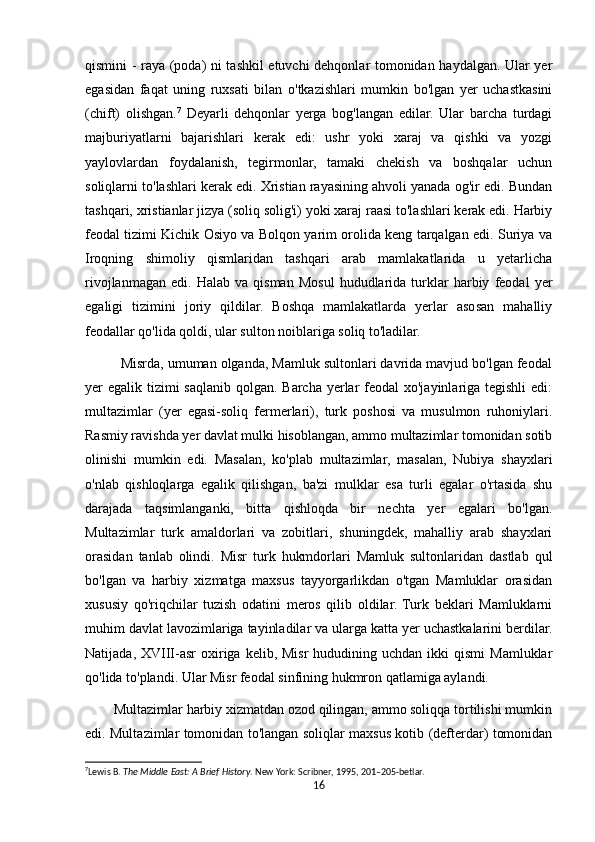 qismini - raya (poda) ni tashkil etuvchi dehqonlar tomonidan haydalgan. Ular yer
egasidan   faqat   uning   ruxsati   bilan   o'tkazishlari   mumkin   bo'lgan   yer   uchastkasini
(chift)   olishgan. 7
  Deyarli   dehqonlar   yerga   bog'langan   edilar.   Ular   barcha   turdagi
majburiyatlarni   bajarishlari   kerak   edi:   ushr   yoki   xaraj   va   qishki   va   yozgi
yaylovlardan   foydalanish,   tegirmonlar,   tamaki   chekish   va   boshqalar   uchun
soliqlarni to'lashlari kerak edi. Xristian rayasining ahvoli yanada og'ir edi. Bundan
tashqari, xristianlar jizya (soliq solig'i) yoki xaraj raasi to'lashlari kerak edi. Harbiy
feodal tizimi Kichik Osiyo va Bolqon yarim orolida keng tarqalgan edi. Suriya va
Iroqning   shimoliy   qismlaridan   tashqari   arab   mamlakatlarida   u   yetarlicha
rivojlanmagan   edi.   Halab  va   qisman   Mosul   hududlarida   turklar   harbiy   feodal   yer
egaligi   tizimini   joriy   qildilar.   Boshqa   mamlakatlarda   yerlar   asosan   mahalliy
feodallar qo'lida qoldi, ular sulton noiblariga soliq to'ladilar.
         Misrda, umuman olganda, Mamluk sultonlari davrida mavjud bo'lgan feodal
yer egalik tizimi  saqlanib qolgan. Barcha yerlar  feodal  xo'jayinlariga tegishli  edi:
multazimlar   (yer   egasi-soliq   fermerlari),   turk   poshosi   va   musulmon   ruhoniylari.
Rasmiy ravishda yer davlat mulki hisoblangan, ammo multazimlar tomonidan sotib
olinishi   mumkin   edi.   Masalan,   ko'plab   multazimlar,   masalan,   Nubiya   shayxlari
o'nlab   qishloqlarga   egalik   qilishgan,   ba'zi   mulklar   esa   turli   egalar   o'rtasida   shu
darajada   taqsimlanganki,   bitta   qishloqda   bir   nechta   yer   egalari   bo'lgan.
Multazimlar   turk   amaldorlari   va   zobitlari,   shuningdek,   mahalliy   arab   shayxlari
orasidan   tanlab   olindi.   Misr   turk   hukmdorlari   Mamluk   sultonlaridan   dastlab   qul
bo'lgan   va   harbiy   xizmatga   maxsus   tayyorgarlikdan   o'tgan   Mamluklar   orasidan
xususiy   qo'riqchilar   tuzish   odatini   meros   qilib   oldilar.   Turk   beklari   Mamluklarni
muhim davlat lavozimlariga tayinladilar va ularga katta yer uchastkalarini berdilar.
Natijada,  XVIII-asr   oxiriga  kelib, Misr  hududining  uchdan  ikki   qismi   Mamluklar
qo'lida to'plandi. Ular Misr feodal sinfining hukmron qatlamiga aylandi.
        Multazimlar harbiy xizmatdan ozod qilingan, ammo soliqqa tortilishi mumkin
edi. Multazimlar tomonidan to'langan soliqlar maxsus kotib (defterdar) tomonidan
7
Lewis B.  The Middle East: A Brief History . New York: Scribner, 1995, 201–205-betlar. 
16 