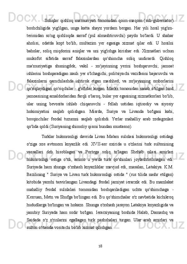                     Soliqlar   qishloq   ma'muriyati   tomonidan   qoim-maqom   (sub-gubernator)
boshchiligida   yig'ilgan,   unga   katta   shayx   yordam   bergan.   Har   yili   hosil   yig'im-
terimidan   so'ng   qishloqda   sarraf   (pul   almashtiruvchi)   paydo   bo'lardi.   U   shahar
aholisi,   odatda   kopt   bo'lib,   multazim   yer   egasiga   xizmat   qilar   edi.   U   hosilni
baholar,   soliq   miqdorini   aniqlar   va   uni   yig'ishga   kirishar   edi.   Xizmatlari   uchun
mukofot   sifatida   sarraf   falaxinlardan   qo'shimcha   soliq   undirardi.   Qishloq
ma'muriyatiga   shuningdek,   vakil   -   xo'jayinning   yerini   boshqaruvchi;   jamoat
ishlarini boshqaradigan xauli yer o'lchagichi; politsiyachi vazifasini bajaruvchi va
falaxinlarni   qamchilashda   ishtirok   etgan   mashhed;   va   xo'jayinning   omborlarini
qo'riqlaydigan qo'riqchilar - g'ofirlar kirgan. Marks tomonidan sanab o'tilgan hind
jamoasining amaldorlaridan farqli o'laroq, bular yer egasining xizmatkorlari bo'lib,
ular   uning   bevosita   ishlab   chiqaruvchi   -   fellah   ustidan   iqtisodiy   va   siyosiy
hokimiyatini   saqlab   qolishgan.   Misrda,   Suriya   va   Livanda   bo'lgani   kabi,
bosqinchilar   feodal   tuzumni   saqlab   qolishdi.   Yerlar   mahalliy   arab   zodagonlari
qo'lida qoldi (Suriyaning shimoliy qismi bundan mustasno).
                Turklar   hukmronligi   davrida   Livan   Ma'am   sulolasi   hukmronligi   ostidagi
o'ziga   xos   avtonom   knyazlik   edi.   XVII-asr   oxirida   u   o'zlarini   turk   sultonining
vassallari   deb   hisoblagan   va   Portega   soliq   to'lagan   Shehab   oilasi   amirlari
hukmronligi   ostiga   o'tdi,   ammo   u   yerda   turk   qo'shinlari   joylashtirilmagan   edi.
Suriyada   ham   shunga   o'xshash   knyazliklar   mavjud   edi,   masalan,   Latakiya.   K.M.
Bazilining   "   Suriya   va   Livan   turk   hukmronligi   ostida   "   (rus   tilida   nashr   etilgan)
kitobida   yaxshi   tasvirlangan   Livandagi   feodal   jamiyat   ierarxik   edi.   Bu   mamlakat
mahalliy   feodal   sulolalari   tomonidan   boshqariladigan   uchta   qo'shimchaga   -
Kesruan, Metn va Shufga bo'lingan edi. Bu qo'shimchalar o'z navbatida kichikroq
hududlarga bo'lingan va hokazo. Shunga o'xshash jarayon Latakiya knyazligida va
janubiy   Suriyada   ham   sodir   bo'lgan.   Ierarxiyaning   boshida   Halab,   Damashq   va
Saidada   o'z   o'rinlarini   egallagan   turk   pashshalari   turgan.   Ular   arab   amirlari   va
sulton o'rtasida vositachi bo'lib xizmat qilishgan.
18 