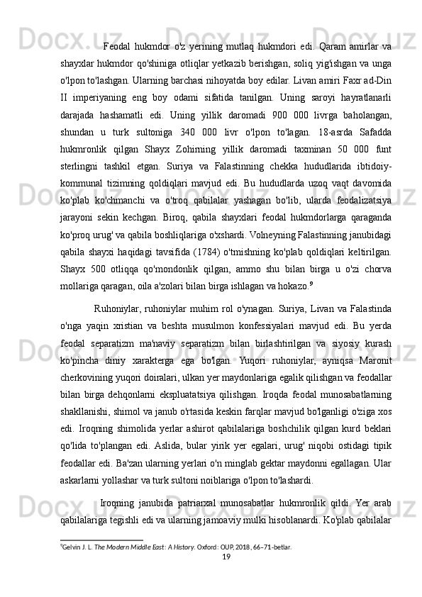                       Feodal   hukmdor   o'z   yerining   mutlaq   hukmdori   edi.   Qaram   amirlar   va
shayxlar hukmdor qo'shiniga otliqlar yetkazib berishgan, soliq yig'ishgan va unga
o'lpon to'lashgan. Ularning barchasi nihoyatda boy edilar. Livan amiri Faxr ad-Din
II   imperiyaning   eng   boy   odami   sifatida   tanilgan.   Uning   saroyi   hayratlanarli
darajada   hashamatli   edi.   Uning   yillik   daromadi   900   000   livrga   baholangan,
shundan   u   turk   sultoniga   340   000   livr   o'lpon   to'lagan.   18-asrda   Safadda
hukmronlik   qilgan   Shayx   Zohirning   yillik   daromadi   taxminan   50   000   funt
sterlingni   tashkil   etgan.   Suriya   va   Falastinning   chekka   hududlarida   ibtidoiy-
kommunal   tizimning   qoldiqlari   mavjud   edi.   Bu   hududlarda   uzoq   vaqt   davomida
ko'plab   ko'chmanchi   va   o'troq   qabilalar   yashagan   bo'lib,   ularda   feodalizatsiya
jarayoni   sekin   kechgan.   Biroq,   qabila   shayxlari   feodal   hukmdorlarga   qaraganda
ko'proq urug' va qabila boshliqlariga o'xshardi. Volneyning Falastinning janubidagi
qabila   shayxi   haqidagi   tavsifida   (1784)   o'tmishning   ko'plab   qoldiqlari   keltirilgan.
Shayx   500   otliqqa   qo'mondonlik   qilgan,   ammo   shu   bilan   birga   u   o'zi   chorva
mollariga qaragan, oila a'zolari bilan birga ishlagan va hokazo. 9
                  Ruhoniylar,   ruhoniylar   muhim   rol   o'ynagan.   Suriya,   Livan   va   Falastinda
o'nga   yaqin   xristian   va   beshta   musulmon   konfessiyalari   mavjud   edi.   Bu   yerda
feodal   separatizm   ma'naviy   separatizm   bilan   birlashtirilgan   va   siyosiy   kurash
ko'pincha   diniy   xarakterga   ega   bo'lgan.   Yuqori   ruhoniylar,   ayniqsa   Maronit
cherkovining yuqori doiralari, ulkan yer maydonlariga egalik qilishgan va feodallar
bilan   birga   dehqonlarni   ekspluatatsiya   qilishgan.   Iroqda   feodal   munosabatlarning
shakllanishi, shimol va janub o'rtasida keskin farqlar mavjud bo'lganligi o'ziga xos
edi.   Iroqning   shimolida   yerlar   ashirot   qabilalariga   boshchilik   qilgan   kurd   beklari
qo'lida   to'plangan   edi.  Aslida,   bular   yirik   yer   egalari,   urug'   niqobi   ostidagi   tipik
feodallar edi. Ba'zan ularning yerlari o'n minglab gektar maydonni egallagan. Ular
askarlarni yollashar va turk sultoni noiblariga o'lpon to'lashardi.
                Iroqning   janubida   patriarxal   munosabatlar   hukmronlik   qildi.   Yer   arab
qabilalariga tegishli edi va ularning jamoaviy mulki hisoblanardi. Ko'plab qabilalar
9
Gelvin J. L.  The Modern Middle East: A History . Oxford: OUP, 2018, 66–71-betlar. 
19 