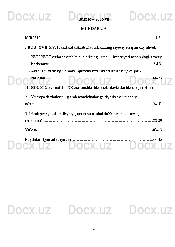 Buxoro – 2025 yil
MUNDARIJA
KIRISH…………………………………………………………………………3-5
I BOB. XVII-XVIII asrlarda Arab Davlatlarining siyosiy va ijtimoiy ahvoli.
1.1 XVII-XVIII asrlarda arab hududlarining usmonli imperiyasi tarkibidagi siyosiy
boshqaruvi ………………………………………………………………….6-13
1.2 Arab jamiyatining ijtimoiy-iqtisodiy tuzilishi va an’anaviy xo’jalik 
shakllari ……………………………………………………………………14-23
II BOB. XIX asr oxiri – XX asr boshlarida arab davlatlarida o’zgarishlar.
2.1   Yevropa davlatlarining arab mamlakatlariga siyosiy va iqtisodiy 
ta’siri …………………………………………………………………………...24-31
2.2 Arab jamiyatida milliy uyg’onish va islohotchilik harakatlarining 
shakllanishi …………………………………………………………………….32-39
Xulosa………………………………………………………………………....40-43
Foydalanilgan adabiyotlar…………………………………………………...44-45
2 