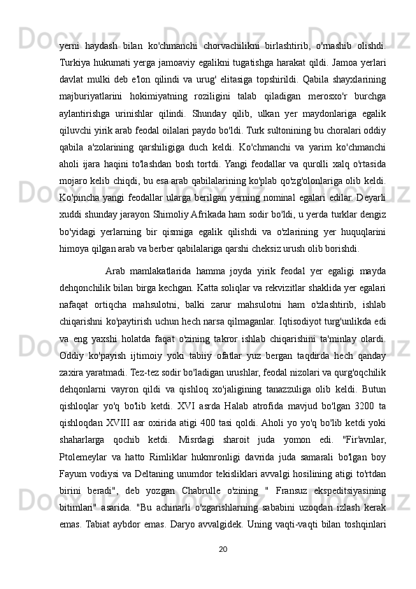 yerni   haydash   bilan   ko'chmanchi   chorvachilikni   birlashtirib,   o'rnashib   olishdi.
Turkiya hukumati yerga jamoaviy egalikni  tugatishga harakat qildi. Jamoa yerlari
davlat   mulki   deb   e'lon   qilindi   va   urug'   elitasiga   topshirildi.   Qabila   shayxlarining
majburiyatlarini   hokimiyatning   roziligini   talab   qiladigan   merosxo'r   burchga
aylantirishga   urinishlar   qilindi.   Shunday   qilib,   ulkan   yer   maydonlariga   egalik
qiluvchi yirik arab feodal oilalari paydo bo'ldi. Turk sultonining bu choralari oddiy
qabila   a'zolarining   qarshiligiga   duch   keldi.   Ko'chmanchi   va   yarim   ko'chmanchi
aholi   ijara   haqini   to'lashdan   bosh   tortdi.  Yangi   feodallar   va   qurolli   xalq   o'rtasida
mojaro kelib chiqdi, bu esa arab qabilalarining ko'plab qo'zg'olonlariga olib keldi.
Ko'pincha   yangi   feodallar   ularga   berilgan   yerning   nominal   egalari   edilar.   Deyarli
xuddi shunday jarayon Shimoliy Afrikada ham sodir bo'ldi, u yerda turklar dengiz
bo'yidagi   yerlarning   bir   qismiga   egalik   qilishdi   va   o'zlarining   yer   huquqlarini
himoya qilgan arab va berber qabilalariga qarshi cheksiz urush olib borishdi.
                  Arab   mamlakatlarida   hamma   joyda   yirik   feodal   yer   egaligi   mayda
dehqonchilik bilan birga kechgan. Katta soliqlar va rekvizitlar shaklida yer egalari
nafaqat   ortiqcha   mahsulotni,   balki   zarur   mahsulotni   ham   o'zlashtirib,   ishlab
chiqarishni ko'paytirish uchun hech narsa qilmaganlar. Iqtisodiyot turg'unlikda edi
va   eng   yaxshi   holatda   faqat   o'zining   takror   ishlab   chiqarishini   ta'minlay   olardi.
Oddiy   ko'payish   ijtimoiy   yoki   tabiiy   ofatlar   yuz   bergan   taqdirda   hech   qanday
zaxira yaratmadi. Tez-tez sodir bo'ladigan urushlar, feodal nizolari va qurg'oqchilik
dehqonlarni   vayron   qildi   va   qishloq   xo'jaligining   tanazzuliga   olib   keldi.   Butun
qishloqlar   yo'q   bo'lib   ketdi.   XVI   asrda   Halab   atrofida   mavjud   bo'lgan   3200   ta
qishloqdan   XVIII   asr   oxirida   atigi   400   tasi   qoldi. Aholi   yo  yo'q   bo'lib   ketdi   yoki
shaharlarga   qochib   ketdi.   Misrdagi   sharoit   juda   yomon   edi.   "Fir'avnlar,
Ptolemeylar   va   hatto   Rimliklar   hukmronligi   davrida   juda   samarali   bo'lgan   boy
Fayum  vodiysi  va Deltaning unumdor  tekisliklari  avvalgi  hosilining atigi  to'rtdan
birini   beradi",   deb   yozgan   Chabrulle   o'zining   "   Fransuz   ekspeditsiyasining
bitimlari"   asarida.   "Bu   achinarli   o'zgarishlarning   sababini   uzoqdan   izlash   kerak
emas.  Tabiat   aybdor   emas.   Daryo   avvalgidek.   Uning   vaqti-vaqti   bilan   toshqinlari
20 