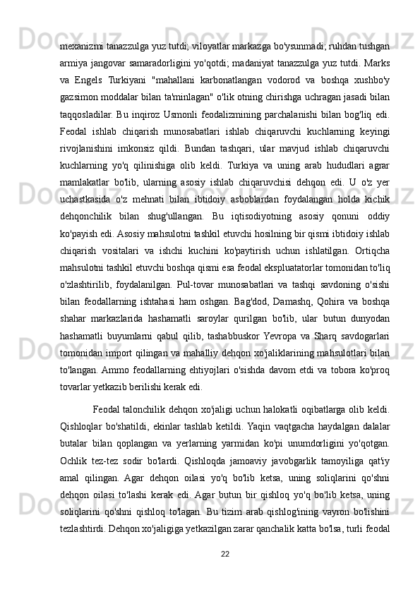 mexanizmi tanazzulga yuz tutdi; viloyatlar markazga bo'ysunmadi; ruhdan tushgan
armiya  jangovar  samaradorligini  yo'qotdi;  madaniyat  tanazzulga yuz tutdi. Marks
va   Engels   Turkiyani   "mahallani   karbonatlangan   vodorod   va   boshqa   xushbo'y
gazsimon moddalar bilan ta'minlagan" o'lik otning chirishga uchragan jasadi bilan
taqqosladilar.   Bu   inqiroz   Usmonli   feodalizmining   parchalanishi   bilan   bog'liq   edi.
Feodal   ishlab   chiqarish   munosabatlari   ishlab   chiqaruvchi   kuchlarning   keyingi
rivojlanishini   imkonsiz   qildi.   Bundan   tashqari,   ular   mavjud   ishlab   chiqaruvchi
kuchlarning   yo'q   qilinishiga   olib   keldi.   Turkiya   va   uning   arab   hududlari   agrar
mamlakatlar   bo'lib,   ularning   asosiy   ishlab   chiqaruvchisi   dehqon   edi.   U   o'z   yer
uchastkasida   o'z   mehnati   bilan   ibtidoiy   asboblardan   foydalangan   holda   kichik
dehqonchilik   bilan   shug'ullangan.   Bu   iqtisodiyotning   asosiy   qonuni   oddiy
ko'payish edi. Asosiy mahsulotni tashkil etuvchi hosilning bir qismi ibtidoiy ishlab
chiqarish   vositalari   va   ishchi   kuchini   ko'paytirish   uchun   ishlatilgan.   Ortiqcha
mahsulotni tashkil etuvchi boshqa qismi esa feodal ekspluatatorlar tomonidan to'liq
o'zlashtirilib,   foydalanilgan.   Pul-tovar   munosabatlari   va   tashqi   savdoning   o'sishi
bilan   feodallarning   ishtahasi   ham   oshgan.   Bag'dod,   Damashq,   Qohira   va   boshqa
shahar   markazlarida   hashamatli   saroylar   qurilgan   bo'lib,   ular   butun   dunyodan
hashamatli   buyumlarni   qabul   qilib,   tashabbuskor  Yevropa   va   Sharq   savdogarlari
tomonidan import qilingan va mahalliy dehqon xo'jaliklarining mahsulotlari bilan
to'langan.  Ammo   feodallarning   ehtiyojlari   o'sishda   davom   etdi   va   tobora   ko'proq
tovarlar yetkazib berilishi kerak edi.
                   Feodal talonchilik dehqon xo'jaligi uchun halokatli oqibatlarga olib keldi.
Qishloqlar   bo'shatildi,   ekinlar   tashlab   ketildi.  Yaqin   vaqtgacha   haydalgan   dalalar
butalar   bilan   qoplangan   va   yerlarning   yarmidan   ko'pi   unumdorligini   yo'qotgan.
Ochlik   tez-tez   sodir   bo'lardi.   Qishloqda   jamoaviy   javobgarlik   tamoyiliga   qat'iy
amal   qilingan.   Agar   dehqon   oilasi   yo'q   bo'lib   ketsa,   uning   soliqlarini   qo'shni
dehqon   oilasi   to'lashi   kerak   edi.  Agar   butun   bir   qishloq   yo'q   bo'lib   ketsa,   uning
soliqlarini   qo'shni   qishloq   to'lagan.   Bu   tizim   arab   qishlog'ining   vayron   bo'lishini
tezlashtirdi.   Dehqon xo'jaligiga yetkazilgan zarar qanchalik katta bo'lsa, turli feodal
22 