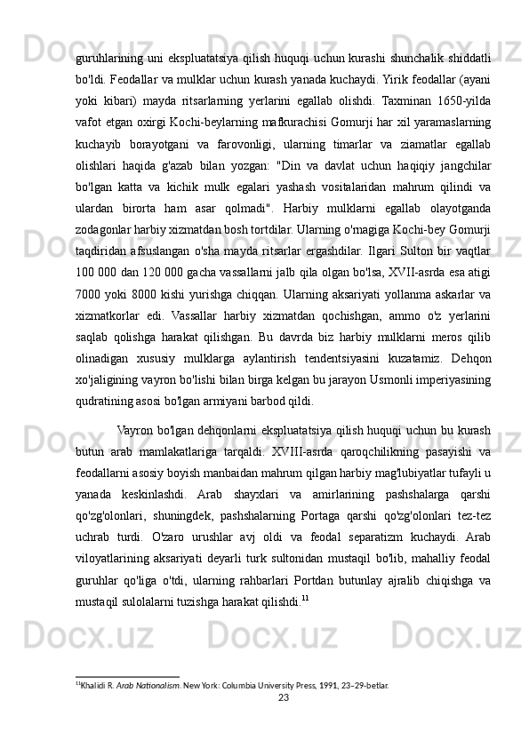 guruhlarining  uni   ekspluatatsiya  qilish  huquqi  uchun  kurashi   shunchalik  shiddatli
bo'ldi. Feodallar va mulklar uchun kurash yanada kuchaydi. Yirik feodallar (ayani
yoki   kibari)   mayda   ritsarlarning   yerlarini   egallab   olishdi.   Taxminan   1650-yilda
vafot etgan oxirgi Kochi-beylarning mafkurachisi Gomurji har xil yaramaslarning
kuchayib   borayotgani   va   farovonligi,   ularning   timarlar   va   ziamatlar   egallab
olishlari   haqida   g'azab   bilan   yozgan:   "Din   va   davlat   uchun   haqiqiy   jangchilar
bo'lgan   katta   va   kichik   mulk   egalari   yashash   vositalaridan   mahrum   qilindi   va
ulardan   birorta   ham   asar   qolmadi".   Harbiy   mulklarni   egallab   olayotganda
zodagonlar harbiy xizmatdan bosh tortdilar. Ularning o'rnagiga Kochi-bey Gomurji
taqdiridan   afsuslangan   o'sha   mayda   ritsarlar   ergashdilar.   Ilgari   Sulton   bir   vaqtlar
100 000 dan 120 000 gacha vassallarni jalb qila olgan bo'lsa, XVII-asrda esa atigi
7000 yoki   8000 kishi  yurishga  chiqqan. Ularning  aksariyati  yollanma  askarlar   va
xizmatkorlar   edi.   Vassallar   harbiy   xizmatdan   qochishgan,   ammo   o'z   yerlarini
saqlab   qolishga   harakat   qilishgan.   Bu   davrda   biz   harbiy   mulklarni   meros   qilib
olinadigan   xususiy   mulklarga   aylantirish   tendentsiyasini   kuzatamiz.   Dehqon
xo'jaligining vayron bo'lishi bilan birga kelgan bu jarayon Usmonli imperiyasining
qudratining asosi bo'lgan armiyani barbod qildi.
                   Vayron bo'lgan dehqonlarni ekspluatatsiya qilish huquqi uchun bu kurash
butun   arab   mamlakatlariga   tarqaldi.   XVIII-asrda   qaroqchilikning   pasayishi   va
feodallarni asosiy boyish manbaidan mahrum qilgan harbiy mag'lubiyatlar tufayli u
yanada   keskinlashdi.   Arab   shayxlari   va   amirlarining   pashshalarga   qarshi
qo'zg'olonlari,   shuningdek,   pashshalarning   Portaga   qarshi   qo'zg'olonlari   tez-tez
uchrab   turdi.   O'zaro   urushlar   avj   oldi   va   feodal   separatizm   kuchaydi.   Arab
viloyatlarining   aksariyati   deyarli   turk   sultonidan   mustaqil   bo'lib,   mahalliy   feodal
guruhlar   qo'liga   o'tdi,   ularning   rahbarlari   Portdan   butunlay   ajralib   chiqishga   va
mustaqil sulolalarni tuzishga harakat qilishdi. 11
11
Khalidi R.  Arab Nationalism . New York: Columbia University Press, 1991, 23–29-betlar. 
23 