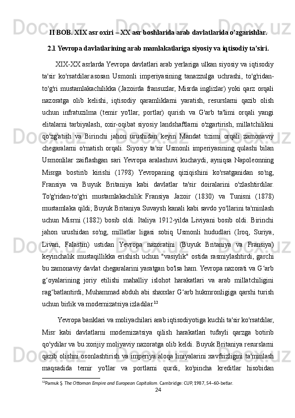 II BOB. XIX asr oxiri – XX asr boshlarida arab davlatlarida o’zgarishlar.
2.1 Yevropa davlatlarining arab mamlakatlariga siyosiy va iqtisodiy ta’siri.
           XIX-XX asrlarda Yevropa davlatlari arab yerlariga ulkan siyosiy va iqtisodiy
ta'sir   ko'rsatdilar.asosan   Usmonli   imperiyasining   tanazzulga   uchrashi,   to'g'ridan-
to'g'ri   mustamlakachilikka  (Jazoirda   fransuzlar,   Misrda   inglizlar)   yoki   qarz  orqali
nazoratga   olib   kelishi,   iqtisodiy   qaramliklarni   yaratish,   resurslarni   qazib   olish
uchun   infratuzilma   (temir   yo'llar,   portlar)   qurish   va   G'arb   ta'limi   orqali   yangi
elitalarni   tarbiyalash,   oxir-oqibat   siyosiy   landshaftlarni   o'zgartirish,   millatchilikni
qo'zg'atish   va   Birinchi   jahon   urushidan   keyin   Mandat   tizimi   orqali   zamonaviy
chegaralarni   o'rnatish   orqali.   Siyosiy   ta'sir   Usmonli   imperiyasining   qulashi   bilan
Usmonlilar   zaiflashgan   sari  Yevropa   aralashuvi   kuchaydi,   ayniqsa   Napoleonning
Misrga   bostirib   kirishi   (1798)   Yevropaning   qiziqishini   ko'rsatganidan   so'ng,
Fransiya   va   Buyuk   Britaniya   kabi   davlatlar   ta'sir   doiralarini   o'zlashtirdilar.
To'g'ridan-to'g'ri   mustamlakachilik:   Fransiya   Jazoir   (1830)   va   Tunisni   (1878)
mustamlaka qildi; Buyuk Britaniya Suvaysh kanali kabi savdo yo'llarini ta'minlash
uchun   Misrni   (1882)   bosib   oldi.   Italiya   1912-yilda   Liviyani   bosib   oldi.   Birinchi
jahon   urushidan   so'ng,   millatlar   ligasi   sobiq   Usmonli   hududlari   (Iroq,   Suriya,
Livan,   Falastin)   ustidan   Yevropa   nazoratini   (Buyuk   Britaniya   va   Fransiya)
keyinchalik   mustaqillikka   erishish   uchun   "vasiylik"   ostida   rasmiylashtirdi,   garchi
bu zamonaviy davlat chegaralarini yaratgan bo'lsa ham. Yevropa nazorati va G arbʻ
g oyalarining   joriy   etilishi   mahalliy   islohot   harakatlari   va   arab   millatchiligini	
ʻ
rag batlantirdi, Muhammad abduh abi shaxslar G arb hukmronligiga qarshi  turish	
ʻ ʻ
uchun birlik va modernizatsiya izladilar. 12
         Yevropa banklari va moliyachilari arab iqtisodiyotiga kuchli ta'sir ko'rsatdilar,
Misr   kabi   davlatlarni   modernizatsiya   qilish   harakatlari   tufayli   qarzga   botirib
qo'ydilar va bu xorijiy moliyaviy nazoratga olib keldi. Buyuk Britaniya resurslarni
qazib  olishni  osonlashtirish  va imperiya  aloqa liniyalarini  xavfsizligini   ta'minlash
maqsadida   temir   yo'llar   va   portlarni   qurdi,   ko'pincha   kreditlar   hisobidan
12
Pamuk Ş.  The Ottoman Empire and European Capitalism . Cambridge: CUP, 1987, 54–60-betlar. 
24 