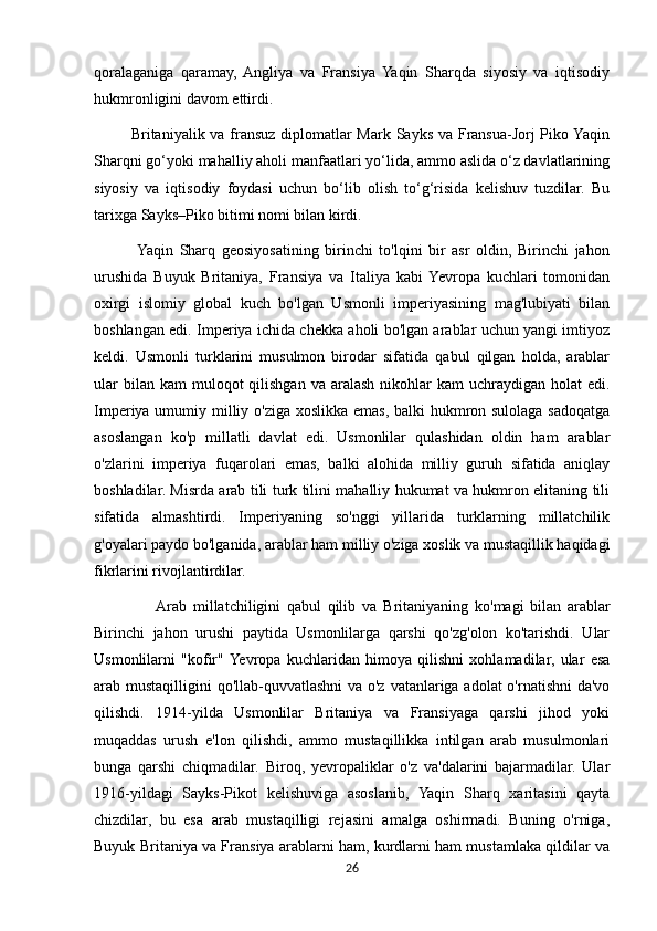 qoralaganiga   qaramay,  Angliya   va   Fransiya   Yaqin   Sharqda   siyosiy   va   iqtisodiy
hukmronligini davom ettirdi.
             Britaniyalik va fransuz diplomatlar  Mark Sayks va Fransua-Jorj  Piko Yaqin
Sharqni go‘yoki mahalliy aholi manfaatlari yo‘lida, ammo aslida o‘z davlatlarining
siyosiy   va   iqtisodiy   foydasi   uchun   bo‘lib   olish   to‘g‘risida   kelishuv   tuzdilar.   Bu
tarixga Sayks–Piko bitimi nomi bilan kirdi.
             Yaqin   Sharq   geosiyosatining   birinchi   to'lqini   bir   asr   oldin,   Birinchi   jahon
urushida   Buyuk   Britaniya,   Fransiya   va   Italiya   kabi  Yevropa   kuchlari   tomonidan
oxirgi   islomiy   global   kuch   bo'lgan   Usmonli   imperiyasining   mag'lubiyati   bilan
boshlangan edi. Imperiya ichida chekka aholi bo'lgan arablar uchun yangi imtiyoz
keldi.   Usmonli   turklarini   musulmon   birodar   sifatida   qabul   qilgan   holda,   arablar
ular   bilan kam  muloqot  qilishgan  va  aralash  nikohlar   kam   uchraydigan  holat   edi.
Imperiya umumiy milliy o'ziga xoslikka emas, balki  hukmron sulolaga sadoqatga
asoslangan   ko'p   millatli   davlat   edi.   Usmonlilar   qulashidan   oldin   ham   arablar
o'zlarini   imperiya   fuqarolari   emas,   balki   alohida   milliy   guruh   sifatida   aniqlay
boshladilar. Misrda arab tili turk tilini mahalliy hukumat va hukmron elitaning tili
sifatida   almashtirdi.   Imperiyaning   so'nggi   yillarida   turklarning   millatchilik
g'oyalari paydo bo'lganida, arablar ham milliy o'ziga xoslik va mustaqillik haqidagi
fikrlarini rivojlantirdilar.
                   Arab   millatchiligini   qabul   qilib   va   Britaniyaning   ko'magi   bilan   arablar
Birinchi   jahon   urushi   paytida   Usmonlilarga   qarshi   qo'zg'olon   ko'tarishdi.   Ular
Usmonlilarni   "kofir"  Yevropa   kuchlaridan   himoya   qilishni   xohlamadilar,   ular   esa
arab mustaqilligini qo'llab-quvvatlashni  va o'z vatanlariga adolat o'rnatishni  da'vo
qilishdi.   1914-yilda   Usmonlilar   Britaniya   va   Fransiyaga   qarshi   jihod   yoki
muqaddas   urush   e'lon   qilishdi,   ammo   mustaqillikka   intilgan   arab   musulmonlari
bunga   qarshi   chiqmadilar.   Biroq,   yevropaliklar   o'z   va'dalarini   bajarmadilar.   Ular
1916-yildagi   Sayks-Pikot   kelishuviga   asoslanib,   Yaqin   Sharq   xaritasini   qayta
chizdilar,   bu   esa   arab   mustaqilligi   rejasini   amalga   oshirmadi.   Buning   o'rniga,
Buyuk Britaniya va Fransiya arablarni ham, kurdlarni ham mustamlaka qildilar va
26 