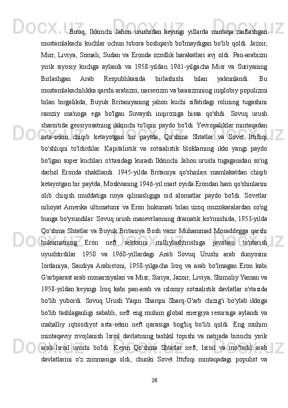                   Biroq,   Ikkinchi   Jahon   urushidan   keyingi   yillarda   mintaqa   zaiflashgan
mustamlakachi   kuchlar  uchun   tobora  boshqarib  bo'lmaydigan   bo'lib  qoldi.  Jazoir,
Misr,   Liviya,   Somali,   Sudan   va   Eronda   ozodlik   harakatlari   avj   oldi.   Pan-arabizm
yirik   siyosiy   kuchga   aylandi   va   1958-yildan   1961-yilgacha   Misr   va   Suriyaning
Birlashgan   Arab   Respublikasida   birlashishi   bilan   yakunlandi.   Bu
mustamlakachilikka qarshi arabizm, nasserizm va baasizmning inqilobiy populizmi
bilan   birgalikda,   Buyuk   Britaniyaning   jahon   kuchi   sifatidagi   rolining   tugashini
ramziy   ma'noga   ega   bo'lgan   Suvaysh   inqiroziga   hissa   qo'shdi.   Sovuq   urush
sharoitida geosiyosatning ikkinchi to'lqini paydo bo'ldi. Yevropaliklar mintaqadan
asta-sekin   chiqib   ketayotgan   bir   paytda,   Qo'shma   Shtatlar   va   Sovet   Ittifoqi
bo'shliqni   to'ldirdilar.   Kapitalistik   va   sotsialistik   bloklarning   ikki   yangi   paydo
bo'lgan super  kuchlari  o'rtasidagi  kurash  Ikkinchi  Jahon urushi  tugaganidan so'ng
darhol   Eronda   shakllandi.   1945-yilda   Britaniya   qo'shinlari   mamlakatdan   chiqib
ketayotgan bir paytda, Moskvaning 1946-yil mart oyida Erondan ham qo'shinlarini
olib   chiqish   muddatiga   rioya   qilmasligiga   oid   alomatlar   paydo   bo'ldi.   Sovetlar
nihoyat  Amerika   ultimatumi   va   Eron   hukumati   bilan   uzoq   muzokaralardan   so'ng
bunga bo'ysundilar. Sovuq urush manevrlarining dramatik ko'rinishida, 1953-yilda
Qo'shma Shtatlar va Buyuk Britaniya Bosh vazir Muhammad Mosaddegga qarshi
hukumatning   Eron   neft   sektorini   milliylashtirishiga   javoban   to'ntarish
uyushtirdilar.   1950   va   1960-yillardagi   Arab   Sovuq   Urushi   arab   dunyosini
Iordaniya,   Saudiya  Arabistoni,   1958-yilgacha   Iroq   va   arab   bo'lmagan   Eron   kabi
G'arbparast arab monarxiyalari va Misr, Suriya, Jazoir, Liviya, Shimoliy Yaman va
1958-yildan   keyingi   Iroq   kabi   pan-arab   va   islomiy   sotsialistik   davlatlar   o'rtasida
bo'lib   yubordi.   Sovuq   Urush   Yaqin   Sharqni   Sharq-G'arb   chizig'i   bo'ylab   ikkiga
bo'lib   tashlaganligi   sababli,   neft   eng   muhim   global   energiya   resursiga   aylandi   va
mahalliy   iqtisodiyot   asta-sekin   neft   ijarasiga   bog'liq   bo'lib   qoldi.   Eng   muhim
mintaqaviy   rivojlanish   Isroil   davlatining   tashkil   topishi   va   natijada   birinchi   yirik
arab-Isroil   urushi   bo'ldi.   Keyin   Qo'shma   Shtatlar   neft,   Isroil   va   mo''tadil   arab
davlatlarini   o'z   zimmasiga   oldi,   chunki   Sovet   Ittifoqi   mintaqadagi   populist   va
28 