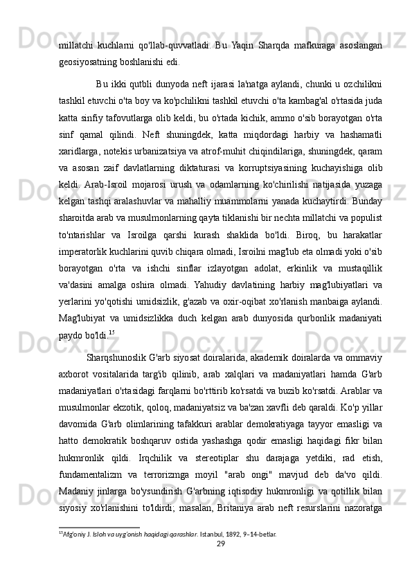 millatchi   kuchlarni   qo'llab-quvvatladi.   Bu   Yaqin   Sharqda   mafkuraga   asoslangan
geosiyosatning boshlanishi edi.
                     Bu  ikki   qutbli   dunyoda neft   ijarasi  la'natga  aylandi,  chunki   u ozchilikni
tashkil etuvchi o'ta boy va ko'pchilikni tashkil etuvchi o'ta kambag'al o'rtasida juda
katta sinfiy tafovutlarga olib keldi, bu o'rtada kichik, ammo o'sib borayotgan o'rta
sinf   qamal   qilindi.   Neft   shuningdek,   katta   miqdordagi   harbiy   va   hashamatli
xaridlarga, notekis urbanizatsiya va atrof-muhit chiqindilariga, shuningdek, qaram
va   asosan   zaif   davlatlarning   diktaturasi   va   korruptsiyasining   kuchayishiga   olib
keldi.  Arab-Isroil   mojarosi   urush   va   odamlarning   ko'chirilishi   natijasida   yuzaga
kelgan tashqi aralashuvlar va mahalliy muammolarni yanada kuchaytirdi. Bunday
sharoitda arab va musulmonlarning qayta tiklanishi bir nechta millatchi va populist
to'ntarishlar   va   Isroilga   qarshi   kurash   shaklida   bo'ldi.   Biroq,   bu   harakatlar
imperatorlik kuchlarini quvib chiqara olmadi, Isroilni mag'lub eta olmadi yoki o'sib
borayotgan   o'rta   va   ishchi   sinflar   izlayotgan   adolat,   erkinlik   va   mustaqillik
va'dasini   amalga   oshira   olmadi.   Yahudiy   davlatining   harbiy   mag'lubiyatlari   va
yerlarini  yo'qotishi  umidsizlik, g'azab va oxir-oqibat  xo'rlanish manbaiga aylandi.
Mag'lubiyat   va   umidsizlikka   duch   kelgan   arab   dunyosida   qurbonlik   madaniyati
paydo bo'ldi. 15
                 Sharqshunoslik G'arb siyosat doiralarida, akademik doiralarda va ommaviy
axborot   vositalarida   targ'ib   qilinib,   arab   xalqlari   va   madaniyatlari   hamda   G'arb
madaniyatlari o'rtasidagi farqlarni bo'rttirib ko'rsatdi va buzib ko'rsatdi. Arablar va
musulmonlar ekzotik, qoloq, madaniyatsiz va ba'zan xavfli deb qaraldi. Ko'p yillar
davomida   G'arb   olimlarining   tafakkuri   arablar   demokratiyaga   tayyor   emasligi   va
hatto   demokratik   boshqaruv   ostida   yashashga   qodir   emasligi   haqidagi   fikr   bilan
hukmronlik   qildi.   Irqchilik   va   stereotiplar   shu   darajaga   yetdiki,   rad   etish,
fundamentalizm   va   terrorizmga   moyil   "arab   ongi"   mavjud   deb   da'vo   qildi.
Madaniy   jinlarga   bo'ysundirish   G'arbning   iqtisodiy   hukmronligi   va   qotillik   bilan
siyosiy   xo'rlanishini   to'ldirdi;   masalan,   Britaniya   arab   neft   resurslarini   nazoratga
15
Afg‘oniy J.  Isloh va uyg‘onish haqidagi qarashlar . Istanbul, 1892, 9–14-betlar. 
29 
