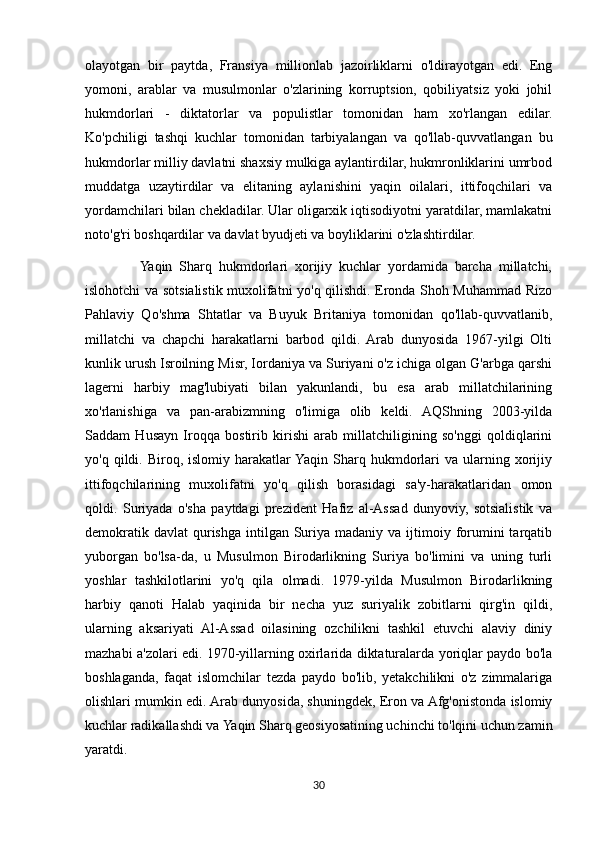 olayotgan   bir   paytda,   Fransiya   millionlab   jazoirliklarni   o'ldirayotgan   edi.   Eng
yomoni,   arablar   va   musulmonlar   o'zlarining   korruptsion,   qobiliyatsiz   yoki   johil
hukmdorlari   -   diktatorlar   va   populistlar   tomonidan   ham   xo'rlangan   edilar.
Ko'pchiligi   tashqi   kuchlar   tomonidan   tarbiyalangan   va   qo'llab-quvvatlangan   bu
hukmdorlar milliy davlatni shaxsiy mulkiga aylantirdilar, hukmronliklarini umrbod
muddatga   uzaytirdilar   va   elitaning   aylanishini   yaqin   oilalari,   ittifoqchilari   va
yordamchilari bilan chekladilar. Ular oligarxik iqtisodiyotni yaratdilar, mamlakatni
noto'g'ri boshqardilar va davlat byudjeti va boyliklarini o'zlashtirdilar.
                Yaqin   Sharq   hukmdorlari   xorijiy   kuchlar   yordamida   barcha   millatchi,
islohotchi va sotsialistik muxolifatni yo'q qilishdi. Eronda Shoh Muhammad Rizo
Pahlaviy   Qo'shma   Shtatlar   va   Buyuk   Britaniya   tomonidan   qo'llab-quvvatlanib,
millatchi   va   chapchi   harakatlarni   barbod   qildi.   Arab   dunyosida   1967-yilgi   Olti
kunlik urush Isroilning Misr, Iordaniya va Suriyani o'z ichiga olgan G'arbga qarshi
lagerni   harbiy   mag'lubiyati   bilan   yakunlandi,   bu   esa   arab   millatchilarining
xo'rlanishiga   va   pan-arabizmning   o'limiga   olib   keldi.   AQShning   2003-yilda
Saddam   Husayn   Iroqqa   bostirib   kirishi   arab   millatchiligining   so'nggi   qoldiqlarini
yo'q  qildi.  Biroq,  islomiy  harakatlar  Yaqin   Sharq  hukmdorlari  va  ularning  xorijiy
ittifoqchilarining   muxolifatni   yo'q   qilish   borasidagi   sa'y-harakatlaridan   omon
qoldi.   Suriyada   o'sha   paytdagi   prezident   Hafiz   al-Assad   dunyoviy,   sotsialistik   va
demokratik  davlat   qurishga  intilgan  Suriya  madaniy va  ijtimoiy  forumini  tarqatib
yuborgan   bo'lsa-da,   u   Musulmon   Birodarlikning   Suriya   bo'limini   va   uning   turli
yoshlar   tashkilotlarini   yo'q   qila   olmadi.   1979-yilda   Musulmon   Birodarlikning
harbiy   qanoti   Halab   yaqinida   bir   necha   yuz   suriyalik   zobitlarni   qirg'in   qildi,
ularning   aksariyati   Al-Assad   oilasining   ozchilikni   tashkil   etuvchi   alaviy   diniy
mazhabi a'zolari edi. 1970-yillarning oxirlarida diktaturalarda yoriqlar paydo bo'la
boshlaganda,   faqat   islomchilar   tezda   paydo   bo'lib,   yetakchilikni   o'z   zimmalariga
olishlari mumkin edi. Arab dunyosida, shuningdek, Eron va Afg'onistonda islomiy
kuchlar radikallashdi va Yaqin Sharq geosiyosatining uchinchi to'lqini uchun zamin
yaratdi.
30 