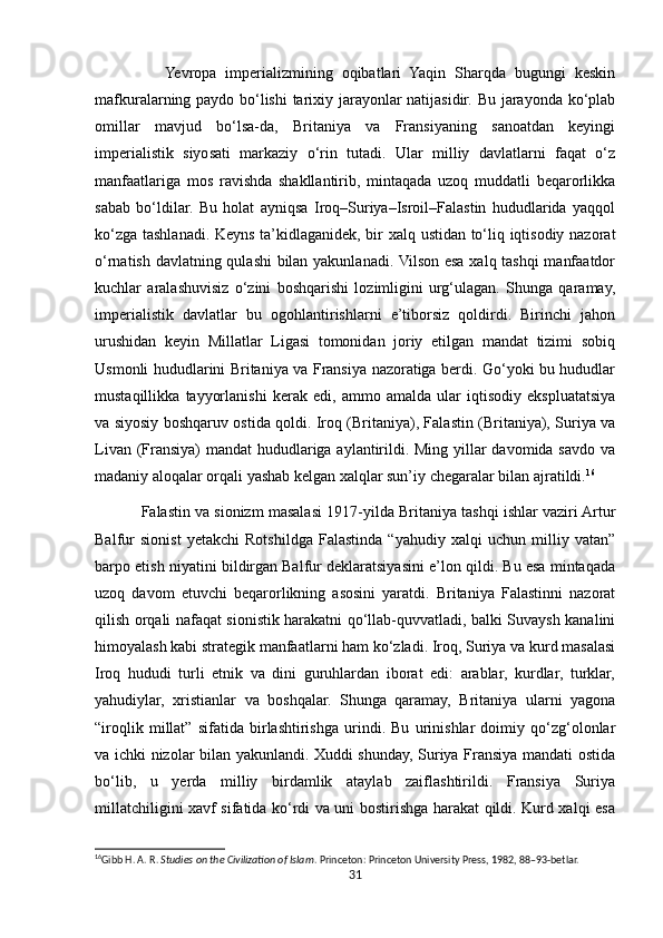                 Yevropa   imperializmining   oqibatlari   Yaqin   Sharqda   bugungi   keskin
mafkuralarning paydo bo‘lishi  tarixiy jarayonlar natijasidir. Bu jarayonda ko‘plab
omillar   mavjud   bo‘lsa-da,   Britaniya   va   Fransiyaning   sanoatdan   keyingi
imperialistik   siyosati   markaziy   o‘rin   tutadi.   Ular   milliy   davlatlarni   faqat   o‘z
manfaatlariga   mos   ravishda   shakllantirib,   mintaqada   uzoq   muddatli   beqarorlikka
sabab   bo‘ldilar.   Bu   holat   ayniqsa   Iroq–Suriya–Isroil–Falastin   hududlarida   yaqqol
ko‘zga tashlanadi. Keyns ta’kidlaganidek, bir xalq ustidan to‘liq iqtisodiy nazorat
o‘rnatish davlatning qulashi bilan yakunlanadi. Vilson esa xalq tashqi manfaatdor
kuchlar   aralashuvisiz   o‘zini   boshqarishi   lozimligini   urg‘ulagan.   Shunga   qaramay,
imperialistik   davlatlar   bu   ogohlantirishlarni   e’tiborsiz   qoldirdi.   Birinchi   jahon
urushidan   keyin   Millatlar   Ligasi   tomonidan   joriy   etilgan   mandat   tizimi   sobiq
Usmonli hududlarini Britaniya va Fransiya nazoratiga berdi. Go‘yoki bu hududlar
mustaqillikka   tayyorlanishi   kerak   edi,   ammo   amalda   ular   iqtisodiy   ekspluatatsiya
va siyosiy boshqaruv ostida qoldi. Iroq (Britaniya), Falastin (Britaniya), Suriya va
Livan (Fransiya) mandat hududlariga aylantirildi. Ming yillar davomida savdo va
madaniy aloqalar orqali yashab kelgan xalqlar sun’iy chegaralar bilan ajratildi. 16
           Falastin va sionizm masalasi   1917-yilda Britaniya tashqi ishlar vaziri Artur
Balfur   sionist   yetakchi   Rotshildga   Falastinda   “yahudiy   xalqi   uchun   milliy   vatan”
barpo etish niyatini bildirgan Balfur deklaratsiyasini e’lon qildi. Bu esa mintaqada
uzoq   davom   etuvchi   beqarorlikning   asosini   yaratdi.   Britaniya   Falastinni   nazorat
qilish orqali nafaqat sionistik harakatni qo‘llab-quvvatladi, balki Suvaysh kanalini
himoyalash kabi strategik manfaatlarni ham ko‘zladi. Iroq, Suriya va kurd masalasi
Iroq   hududi   turli   etnik   va   dini   guruhlardan   iborat   edi:   arablar,   kurdlar,   turklar,
yahudiylar,   xristianlar   va   boshqalar.   Shunga   qaramay,   Britaniya   ularni   yagona
“iroqlik   millat”   sifatida   birlashtirishga   urindi.   Bu   urinishlar   doimiy   qo‘zg‘olonlar
va ichki nizolar bilan yakunlandi. Xuddi shunday, Suriya Fransiya mandati ostida
bo‘lib,   u   yerda   milliy   birdamlik   ataylab   zaiflashtirildi.   Fransiya   Suriya
millatchiligini xavf sifatida ko‘rdi va uni bostirishga harakat qildi. Kurd xalqi esa
16
Gibb H. A. R.  Studies on the Civilization of Islam . Princeton: Princeton University Press, 1982, 88–93-betlar. 
31 