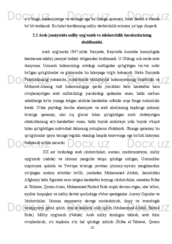 o‘z   tiliga,   madaniyatiga   va   tarixiga   ega   bo‘lishiga   qaramay,   besh   davlat   o‘rtasida
bo‘lib tashlandi. Bu holat kurdlarning milliy davlatchilik orzusini yo‘qqa chiqardi.
2.2 Arab jamiyatida milliy uyg’onish va islohotchilik harakatlarining
shakllanishi.
                Arab   uyg'onishi   1847-yilda   Suriyada,   Bayrutda   Amerika   homiyligida
kamtarona adabiy jamiyat tashkil etilganidan boshlanadi. U Oldingi uch asrda arab
dunyosini   Usmonli   hukmronligi   ostidagi   sustligidan   qo'zg'atgan   tez-tez   sodir
bo'lgan   qo'zg'olonlar   va   g'alayonlar   bu   hikoyaga   to'g'ri   kelmaydi.   Hatto   Suriyada
Faxruddinning   yuksalishi,  Arabistonda   vahhobiylar   hokimiyatining   o'rnatilishi   va
Mehmed-Alining   turk   hukmronligiga   qarshi   yurishlari   kabi   harakatlar   ham
rivojlanayotgan   arab   millatchiligi   yurishidagi   qadamlar   emas,   balki   ma'lum
sabablarga   ko'ra   yuzaga   kelgan   alohida   harakatlar   sifatida   orqa   fonga   tushirilishi
kerak.   O'sha   paytdagi   barcha   ahamiyati   va   arab   aholisining   taqdiriga   yakuniy
ta'siriga   qaramay,   ular   irq   g'ururi   bilan   qo'zg'atilgan   azob   chekayotgan
idealistlarning   sa'y-harakatlari   emas,   balki   buyuk   ambitsiya   yoki   buyuk   e'tiqod
bilan qo'zg'atilgan individual dahoning yutuqlarini ifodalaydi. Shunga qaramay, bu
qo'zg'olonlar qaysi tarixga tegishli ekanligi haqida tasavvurga ega bo'lish hikoyani
tushunish uchun zarurdir.
                  XX   asr   boshidagi   arab   islohotchilari,   asosan,   modernizatsiya,   milliy
uyg'onish   (nahda)   va   islomni   yangicha   talqin   qilishga   intilgan,   Usmonlilar
imperiyasi   qulashi   va   Yevropa   ta'siriga   javoban   ijtimoiy-siyosiy   yangilanishni
yo'qlagan   muhim   arboblar   bo'lib,   jumladan   Muhammad   Abduh,   Jamoliddin
Afghoniy kabi figuralar asos solgan harakatlar keyingi islohotchilar, masalan Rifaa
al-Tahtawi, Qosim Amin, Muhammad Rashid Rida orqali davom etgan, ular ta'lim,
ayollar huquqlari va milliy davlat qurilishiga e'tibor qaratganlar. Asosiy Oqimlar va
Islohotchilar,   Islomni   zamonaviy   davrga   moslashtirish,   ilmiy   va   texnologik
taraqqiyotni qabul qilish, eski an'analarni isloh qilish (Muhammad Abduh, Rashid
Rida).   Milliy   uyg'onish   (Nahda):   Arab   milliy   kimligini   tiklash,   arab   tilini
rivojlantirish,   o'z   taqdirini   o'zi   hal   qilishga   intilish   (Rifaa   al-Tahtawi,   Qosim
32 