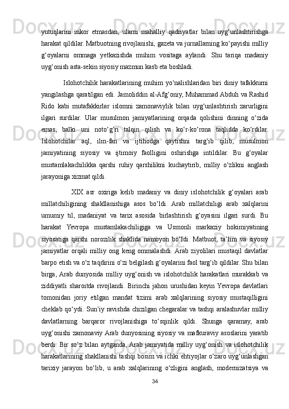 yutuqlarini   inkor   etmasdan,   ularni   mahalliy   qadriyatlar   bilan   uyg‘unlashtirishga
harakat qildilar. Matbuotning rivojlanishi, gazeta va jurnallarning ko‘payishi milliy
g‘oyalarni   ommaga   yetkazishda   muhim   vositaga   aylandi.   Shu   tariqa   madaniy
uyg‘onish asta-sekin siyosiy mazmun kasb eta boshladi.
                  Islohotchilik   harakatlarining   muhim   yo‘nalishlaridan  biri   diniy  tafakkurni
yangilashga qaratilgan edi. Jamoliddin al-Afg‘oniy, Muhammad Abduh va Rashid
Rido   kabi   mutafakkirlar   islomni   zamonaviylik   bilan   uyg‘unlashtirish   zarurligini
ilgari   surdilar.   Ular   musulmon   jamiyatlarining   orqada   qolishini   dinning   o‘zida
emas,   balki   uni   noto‘g‘ri   talqin   qilish   va   ko‘r-ko‘rona   taqlidda   ko‘rdilar.
Islohotchilar   aql,   ilm-fan   va   ijtihodga   qaytishni   targ‘ib   qilib,   musulmon
jamiyatining   siyosiy   va   ijtimoiy   faolligini   oshirishga   intildilar.   Bu   g‘oyalar
mustamlakachilikka   qarshi   ruhiy   qarshilikni   kuchaytirib,   milliy   o‘zlikni   anglash
jarayoniga xizmat qildi.
                  XIX   asr   oxiriga   kelib   madaniy   va   diniy   islohotchilik   g‘oyalari   arab
millatchiligining   shakllanishiga   asos   bo‘ldi.   Arab   millatchiligi   arab   xalqlarini
umumiy   til,   madaniyat   va   tarix   asosida   birlashtirish   g‘oyasini   ilgari   surdi.   Bu
harakat   Yevropa   mustamlakachiligiga   va   Usmonli   markaziy   hokimiyatining
siyosatiga   qarshi   norozilik   shaklida   namoyon   bo‘ldi.   Matbuot,   ta’lim   va   siyosiy
jamiyatlar   orqali   milliy   ong   keng   ommalashdi.  Arab   ziyolilari   mustaqil   davlatlar
barpo etish va o‘z taqdirini o‘zi belgilash g‘oyalarini faol targ‘ib qildilar. Shu bilan
birga,  Arab   dunyosida   milliy   uyg‘onish   va   islohotchilik   harakatlari   murakkab   va
ziddiyatli   sharoitda   rivojlandi.   Birinchi   jahon   urushidan   keyin  Yevropa   davlatlari
tomonidan   joriy   etilgan   mandat   tizimi   arab   xalqlarining   siyosiy   mustaqilligini
cheklab qo‘ydi. Sun’iy ravishda chizilgan chegaralar va tashqi aralashuvlar milliy
davlatlarning   barqaror   rivojlanishiga   to‘sqinlik   qildi.   Shunga   qaramay,   arab
uyg‘onishi   zamonaviy  Arab  dunyosining  siyosiy  va  mafkuraviy  asoslarini  yaratib
berdi.   Bir   so’z   bilan   aytganda,  Arab   jamiyatida   milliy   uyg‘onish   va   islohotchilik
harakatlarining shakllanishi tashqi bosim va ichki ehtiyojlar o‘zaro uyg‘unlashgan
tarixiy   jarayon   bo‘lib,   u   arab   xalqlarining   o‘zligini   anglash,   modernizatsiya   va
34 