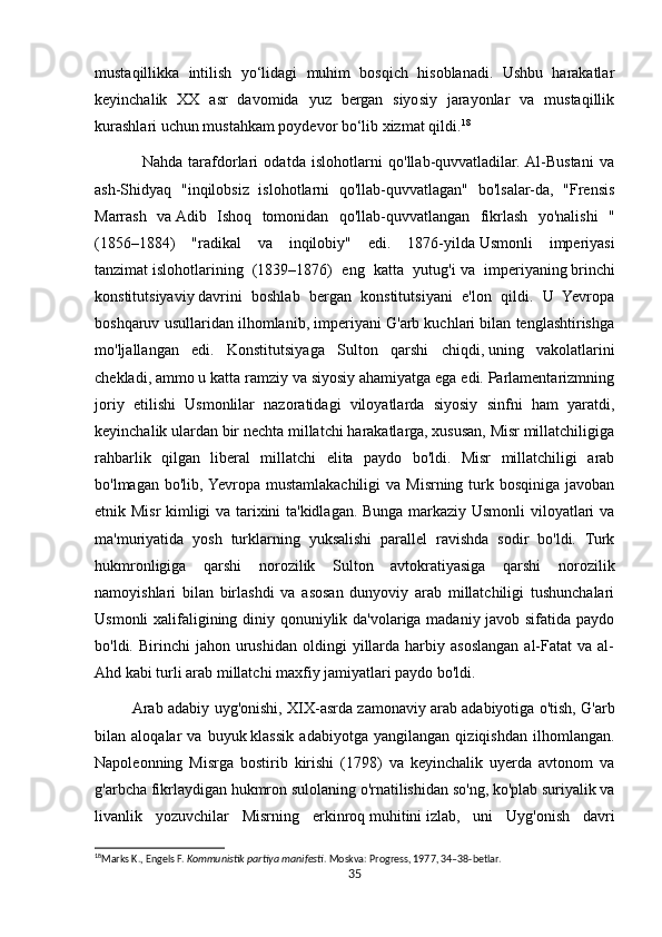 mustaqillikka   intilish   yo‘lidagi   muhim   bosqich   hisoblanadi.   Ushbu   harakatlar
keyinchalik   XX   asr   davomida   yuz   bergan   siyosiy   jarayonlar   va   mustaqillik
kurashlari uchun mustahkam poydevor bo‘lib xizmat qildi. 18
                Nahda   tarafdorlari   odatda   islohotlarni   qo'llab-quvvatladilar.  Al-Bustani   va
ash-Shidyaq   "inqilobsiz   islohotlarni   qo'llab-quvvatlagan"   bo'lsalar-da,   "Frensis
Marrash   va   Adib   Ishoq   tomonidan   qo'llab-quvvatlangan   fikrlash   yo'nalishi   "
(1856–1884)   "radikal   va   inqilobiy"   edi.   1876-yilda   Usmonli   imperiyasi
tanzimat   islohotlarining   (1839–1876)   eng   katta   yutug'i   va   imperiyaning   brinchi
konstitutsiyaviy   davrini   boshlab   bergan   konstitutsiyani   e'lon   qildi.   U   Yevropa
boshqaruv usullaridan ilhomlanib, imperiyani G'arb kuchlari bilan tenglashtirishga
mo'ljallangan   edi.   Konstitutsiyaga   Sulton   qarshi   chiqdi,   uning   vakolatlarini
chekladi, ammo u katta ramziy va siyosiy ahamiyatga ega edi. Parlamentarizmning
joriy   etilishi   Usmonlilar   nazoratidagi   viloyatlarda   siyosiy   sinfni   ham   yaratdi,
keyinchalik ulardan bir nechta millatchi harakatlarga, xususan, Misr millatchiligiga
rahbarlik   qilgan   liberal   millatchi   elita   paydo   bo'ldi.   Misr   millatchiligi   arab
bo'lmagan  bo'lib, Yevropa  mustamlakachiligi   va Misrning turk bosqiniga  javoban
etnik Misr kimligi va tarixini ta'kidlagan. Bunga markaziy Usmonli viloyatlari va
ma'muriyatida   yosh   turklarning   yuksalishi   parallel   ravishda   sodir   bo'ldi.   Turk
hukmronligiga   qarshi   norozilik   Sulton   avtokratiyasiga   qarshi   norozilik
namoyishlari   bilan   birlashdi   va   asosan   dunyoviy   arab   millatchiligi   tushunchalari
Usmonli xalifaligining diniy qonuniylik da'volariga madaniy javob sifatida paydo
bo'ldi.  Birinchi   jahon  urushidan  oldingi   yillarda  harbiy  asoslangan   al-Fatat  va  al-
Ahd kabi turli arab millatchi maxfiy jamiyatlari paydo bo'ldi.
               Arab adabiy uyg'onishi, XIX-asrda zamonaviy   arab adabiyotiga o'tish, G'arb
bilan   aloqalar   va   buyuk   klassik   adabiyotga   yangilangan   qiziqishdan   ilhomlangan.
Napoleonning   Misrga   bostirib   kirishi   (1798)   va   keyinchalik   uyerda   avtonom   va
g'arbcha fikrlaydigan hukmron   sulolaning   o'rnatilishidan so'ng, ko'plab suriyalik va
livanlik   yozuvchilar   Misrning   erkinroq   muhitini   izlab,   uni   Uyg'onish   davri
18
Marks K., Engels F.  Kommunistik partiya manifesti . Moskva: Progress, 1977, 34–38-betlar. 
35 