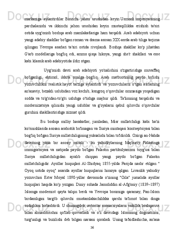 markaziga   aylantirdilar.   Birinchi   jahon   urushidan   keyin   Usmonli   imperiyasining
parchalanishi   va   ikkinchi   jahon   urushidan   keyin   mustaqillikka   erishish   ta'siri
ostida   uyg'onish   boshqa   arab   mamlakatlariga   ham   tarqaldi.  Arab   adabiyoti   uchun
yangi adabiy shakllar bo'lgan roman va drama asosan XIX-asrda arab tiliga tarjima
qilingan   Yevropa   asarlari   ta'siri   ostida   rivojlandi.   Boshqa   shakllar   ko'p   jihatdan
G'arb   modellariga   bog'liq   edi,   ammo   qisqa   hikoya,   yangi   she'r   shakllari   va   esse
kabi klassik arab adabiyotida ildiz otgan.
                  Uyg'onish   davri   arab   adabiyoti   yo'nalishini   o'zgartirishga   muvaffaq
bo'lganligi,   ehtimol,   ikkita   omilga   bog'liq.   Arab   matbuotining   paydo   bo'lishi
yozuvchilikni   realistik   hayot   tarziga   aylantirdi   va   yozuvchilarni   o'tgan   asrlarning
an'anaviy, bezakli uslubidan voz kechib, kengroq o'quvchilar ommasiga yoqadigan
sodda   va   to'g'ridan-to'g'ri   uslubga   o'tishga   majbur   qildi.   Ta'limning   tarqalishi   va
modernizatsiya   qilinishi   yangi   uslublar   va   g'oyalarni   qabul   qiluvchi   o'quvchilar
guruhini shakllantirishga xizmat qildi.
              Bu   boshqa   milliy   harakatlar,   jumladan,   Misr   millatchiligi   kabi   ba'zi
ko'rinishlarida asosan arabistik bo'lmagan va Suriya mintaqasi kontseptsiyasi bilan
bog'liq bo'lgan Suriya millatchiligining yuksalishi bilan to'ldirildi. Oxirgi an-Nahda
davrining   yana   bir   asosiy   misoli   -   bu   yahudiylarning   Majburiy   Falastinga
immigratsiyasi   va   natijada   paydo   bo'lgan   Falastin   partikulyarizmi   tuyg'usi   bilan
Suriya   millatchiligidan   ajralib   chiqqan   yangi   paydo   bo'lgan   Falastin
millatchiligidir.  Ayollar   huquqlari  Al-Shidyaq   1855-yilda   Parijda   nashr   etilgan   "
Oyoq   ustida   oyoq"   asarida   ayollar   huquqlarini   himoya   qilgan.   Livanlik   yahudiy
yozuvchisi   Ester   Moyal   1890-yillar   davomida   o'zining   "Oila"   jurnalida   ayollar
huquqlari  haqida   ko'p  yozgan.  Diniy  sohada   Jamoliddin  al-Afg'oniy  (1839–1897)
Islomga   modernist   qayta   talqin   berdi   va   Yevropa   bosimiga   qaramay,   Pan-Islom
birdamligini   targ'ib   qiluvchi   mustamlakachilikka   qarshi   ta'limot   bilan   dinga
sodiqlikni birlashtirdi. U shuningdek, avtoritar monarxiyalarni vakillik boshqaruvi
bilan   almashtirishni   qo'llab-quvvatladi   va   o'z   davridagi   Islomning   dogmatizmi,
turg'unligi   va   buzilishi   deb   bilgan   narsani   qoraladi.   Uning   ta'kidlashicha,   an'ana
36 