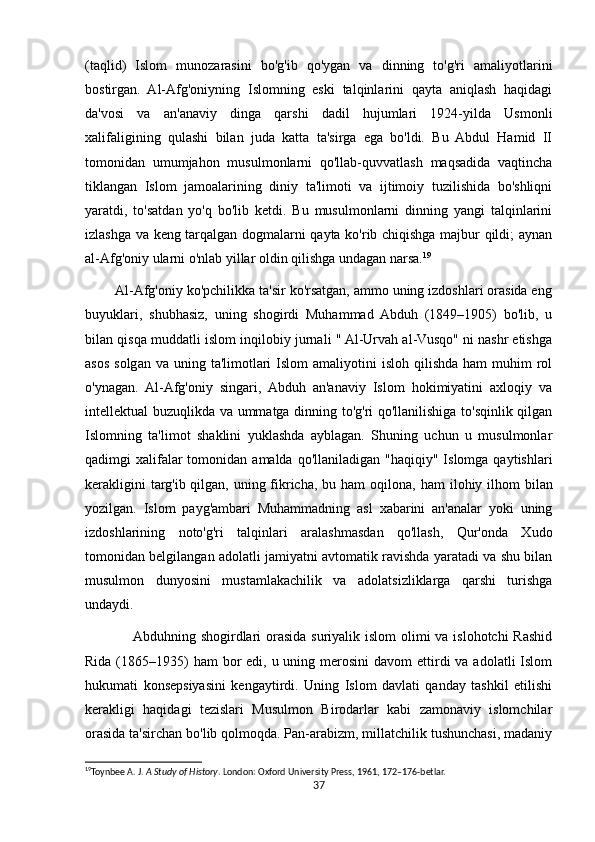(taqlid)   Islom   munozarasini   bo'g'ib   qo'ygan   va   dinning   to'g'ri   amaliyotlarini
bostirgan.   Al-Afg'oniyning   Islomning   eski   talqinlarini   qayta   aniqlash   haqidagi
da'vosi   va   an'anaviy   dinga   qarshi   dadil   hujumlari   1924-yilda   Usmonli
xalifaligining   qulashi   bilan   juda   katta   ta'sirga   ega   bo'ldi.   Bu   Abdul   Hamid   II
tomonidan   umumjahon   musulmonlarni   qo'llab-quvvatlash   maqsadida   vaqtincha
tiklangan   Islom   jamoalarining   diniy   ta'limoti   va   ijtimoiy   tuzilishida   bo'shliqni
yaratdi,   to'satdan   yo'q   bo'lib   ketdi.   Bu   musulmonlarni   dinning   yangi   talqinlarini
izlashga va keng tarqalgan dogmalarni qayta ko'rib chiqishga majbur qildi; aynan
al-Afg'oniy ularni o'nlab yillar oldin qilishga undagan narsa. 19
        Al-Afg'oniy ko'pchilikka ta'sir ko'rsatgan, ammo uning izdoshlari orasida eng
buyuklari,   shubhasiz,   uning   shogirdi   Muhammad   Abduh   (1849–1905)   bo'lib,   u
bilan qisqa muddatli islom inqilobiy jurnali " Al-Urvah al-Vusqo" ni nashr etishga
asos  solgan  va uning  ta'limotlari   Islom  amaliyotini  isloh  qilishda  ham   muhim  rol
o'ynagan.   Al-Afg'oniy   singari,   Abduh   an'anaviy   Islom   hokimiyatini   axloqiy   va
intellektual buzuqlikda va ummatga dinning to'g'ri qo'llanilishiga to'sqinlik qilgan
Islomning   ta'limot   shaklini   yuklashda   ayblagan.   Shuning   uchun   u   musulmonlar
qadimgi  xalifalar  tomonidan  amalda qo'llaniladigan  "haqiqiy"  Islomga  qaytishlari
kerakligini  targ'ib qilgan, uning fikricha, bu ham  oqilona,   ham ilohiy ilhom  bilan
yozilgan.   Islom   payg'ambari   Muhammadning   asl   xabarini   an'analar   yoki   uning
izdoshlarining   noto'g'ri   talqinlari   aralashmasdan   qo'llash,   Qur'onda   Xudo
tomonidan belgilangan adolatli jamiyatni avtomatik ravishda yaratadi va shu bilan
musulmon   dunyosini   mustamlakachilik   va   adolatsizliklarga   qarshi   turishga
undaydi.
                   Abduhning shogirdlari  orasida suriyalik islom  olimi  va islohotchi Rashid
Rida (1865–1935)  ham  bor  edi, u uning merosini  davom  ettirdi  va adolatli  Islom
hukumati   konsepsiyasini   kengaytirdi.   Uning   Islom   davlati   qanday   tashkil   etilishi
kerakligi   haqidagi   tezislari   Musulmon   Birodarlar   kabi   zamonaviy   islomchilar
orasida ta'sirchan bo'lib qolmoqda. Pan-arabizm, millatchilik tushunchasi, madaniy
19
Toynbee A. J.  A Study of History . London: Oxford University Press, 1961, 172–176-betlar. 
37 