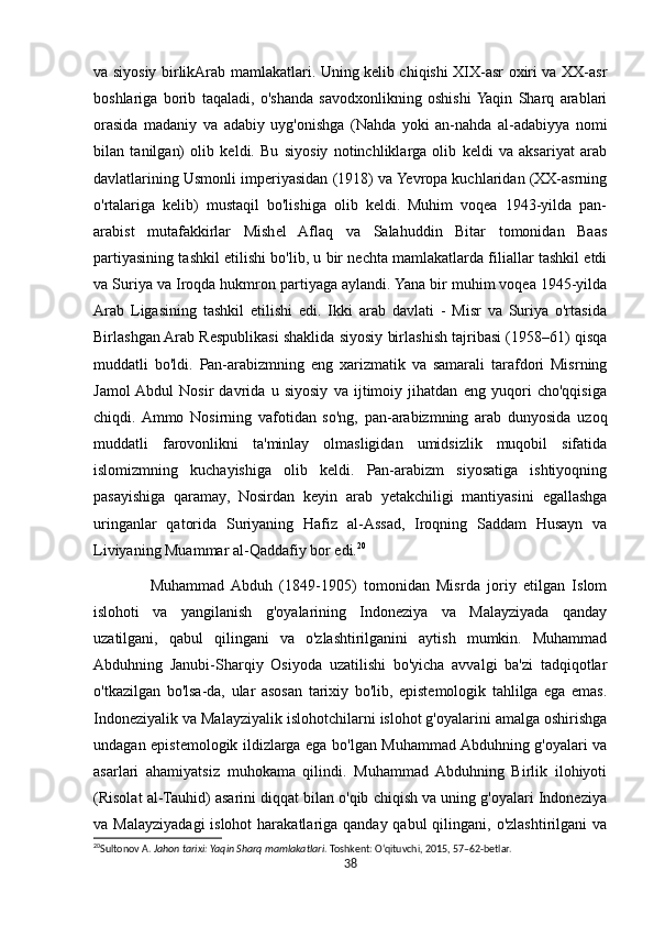 va siyosiy birlikArab mamlakatlari. Uning kelib chiqishi XIX-asr oxiri va XX-asr
boshlariga   borib   taqaladi,   o'shanda   savodxonlikning   oshishi  Yaqin   Sharq   arablari
orasida   madaniy   va   adabiy   uyg'onishga   (Nahda   yoki   an-nahda   al-adabiyya   nomi
bilan   tanilgan)   olib   keldi.   Bu   siyosiy   notinchliklarga   olib   keldi   va   aksariyat   arab
davlatlarining Usmonli imperiyasidan (1918) va Yevropa kuchlaridan (XX-asrning
o'rtalariga   kelib)   mustaqil   bo'lishiga   olib   keldi.   Muhim   voqea   1943-yilda   pan-
arabist   mutafakkirlar   Mishel   Aflaq   va   Salahuddin   Bitar   tomonidan   Baas
partiyasining tashkil etilishi bo'lib, u bir nechta mamlakatlarda filiallar tashkil etdi
va Suriya va Iroqda hukmron partiyaga aylandi. Yana bir muhim voqea 1945-yilda
Arab   Ligasining   tashkil   etilishi   edi.   Ikki   arab   davlati   -   Misr   va   Suriya   o'rtasida
Birlashgan Arab Respublikasi shaklida siyosiy birlashish tajribasi (1958–61) qisqa
muddatli   bo'ldi.   Pan-arabizmning   eng   xarizmatik   va   samarali   tarafdori   Misrning
Jamol  Abdul   Nosir   davrida   u   siyosiy   va   ijtimoiy   jihatdan   eng   yuqori   cho'qqisiga
chiqdi.  Ammo   Nosirning   vafotidan   so'ng,   pan-arabizmning   arab   dunyosida   uzoq
muddatli   farovonlikni   ta'minlay   olmasligidan   umidsizlik   muqobil   sifatida
islomizmning   kuchayishiga   olib   keldi.   Pan-arabizm   siyosatiga   ishtiyoqning
pasayishiga   qaramay,   Nosirdan   keyin   arab   yetakchiligi   mantiyasini   egallashga
uringanlar   qatorida   Suriyaning   Hafiz   al-Assad,   Iroqning   Saddam   Husayn   va
Liviyaning Muammar al-Qaddafiy bor edi. 20
                Muhammad  Abduh   (1849-1905)   tomonidan   Misrda   joriy   etilgan   Islom
islohoti   va   yangilanish   g'oyalarining   Indoneziya   va   Malayziyada   qanday
uzatilgani,   qabul   qilingani   va   o'zlashtirilganini   aytish   mumkin.   Muhammad
Abduhning   Janubi-Sharqiy   Osiyoda   uzatilishi   bo'yicha   avvalgi   ba'zi   tadqiqotlar
o'tkazilgan   bo'lsa-da,   ular   asosan   tarixiy   bo'lib,   epistemologik   tahlilga   ega   emas.
Indoneziyalik va Malayziyalik islohotchilarni islohot g'oyalarini amalga oshirishga
undagan epistemologik ildizlarga ega bo'lgan Muhammad Abduhning g'oyalari va
asarlari   ahamiyatsiz   muhokama   qilindi.   Muhammad   Abduhning   Birlik   ilohiyoti
(Risolat al-Tauhid) asarini diqqat bilan o'qib chiqish va uning g'oyalari Indoneziya
va Malayziyadagi  islohot  harakatlariga qanday qabul  qilingani, o'zlashtirilgani  va
20
Sultonov A.  Jahon tarixi: Yaqin Sharq mamlakatlari . Toshkent: O‘qituvchi, 2015, 57–62-betlar. 
38 