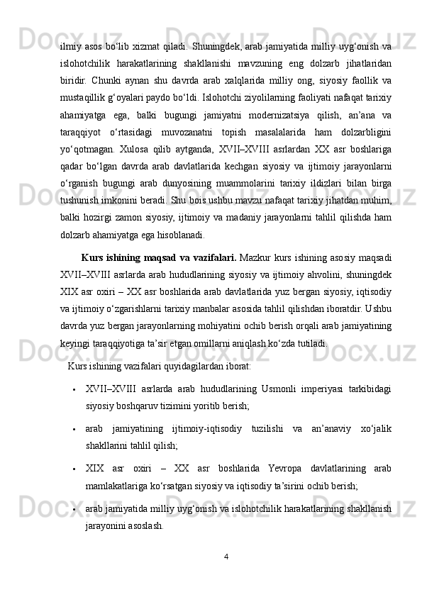 ilmiy   asos   bo‘lib   xizmat   qiladi.   Shuningdek,   arab  jamiyatida   milliy  uyg‘onish   va
islohotchilik   harakatlarining   shakllanishi   mavzuning   eng   dolzarb   jihatlaridan
biridir.   Chunki   aynan   shu   davrda   arab   xalqlarida   milliy   ong,   siyosiy   faollik   va
mustaqillik g‘oyalari paydo bo‘ldi. Islohotchi ziyolilarning faoliyati nafaqat tarixiy
ahamiyatga   ega,   balki   bugungi   jamiyatni   modernizatsiya   qilish,   an’ana   va
taraqqiyot   o‘rtasidagi   muvozanatni   topish   masalalarida   ham   dolzarbligini
yo‘qotmagan.   Xulosa   qilib   aytganda,   XVII–XVIII   asrlardan   XX   asr   boshlariga
qadar   bo‘lgan   davrda   arab   davlatlarida   kechgan   siyosiy   va   ijtimoiy   jarayonlarni
o‘rganish   bugungi   arab   dunyosining   muammolarini   tarixiy   ildizlari   bilan   birga
tushunish imkonini beradi. Shu bois ushbu mavzu nafaqat tarixiy jihatdan muhim,
balki   hozirgi   zamon  siyosiy,   ijtimoiy  va   madaniy  jarayonlarni  tahlil   qilishda  ham
dolzarb ahamiyatga ega hisoblanadi.
            Kurs  ishining  mаqsаd  vа  vаzifаlаri.   Mazkur   kurs  ishining  asosiy  maqsadi
XVII–XVIII  asrlarda arab hududlarining siyosiy va ijtimoiy ahvolini, shuningdek
XIX asr  oxiri  – XX asr  boshlarida arab davlatlarida yuz bergan siyosiy, iqtisodiy
va ijtimoiy o‘zgarishlarni tarixiy manbalar asosida tahlil qilishdan iboratdir. Ushbu
davrda yuz bergan jarayonlarning mohiyatini ochib berish orqali arab jamiyatining
keyingi taraqqiyotiga ta’sir etgan omillarni aniqlash ko‘zda tutiladi.
   Kurs ishining vazifalari quyidagilardan iborat:
 XVII–XVIII   asrlarda   arab   hududlarining   Usmonli   imperiyasi   tarkibidagi
siyosiy boshqaruv tizimini yoritib berish;
 arab   jamiyatining   ijtimoiy-iqtisodiy   tuzilishi   va   an’anaviy   xo‘jalik
shakllarini tahlil qilish;
 XIX   asr   oxiri   –   XX   asr   boshlarida   Yevropa   davlatlarining   arab
mamlakatlariga ko‘rsatgan siyosiy va iqtisodiy ta’sirini ochib berish;
 arab jamiyatida milliy uyg‘onish va islohotchilik harakatlarining shakllanish
jarayonini asoslash.
4 