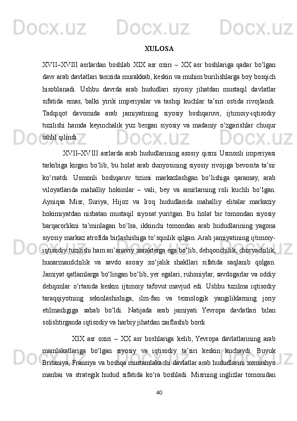 XULOSA
XVII–XVIII   asrlardan   boshlab   XIX   asr   oxiri   –   XX   asr   boshlariga   qadar   bo‘lgan
davr arab davlatlari tarixida murakkab, keskin va muhim burilishlarga boy bosqich
hisoblanadi.   Ushbu   davrda   arab   hududlari   siyosiy   jihatdan   mustaqil   davlatlar
sifatida   emas,   balki   yirik   imperiyalar   va   tashqi   kuchlar   ta’siri   ostida   rivojlandi.
Tadqiqot   davomida   arab   jamiyatining   siyosiy   boshqaruvi,   ijtimoiy-iqtisodiy
tuzilishi   hamda   keyinchalik   yuz   bergan   siyosiy   va   madaniy   o‘zgarishlar   chuqur
tahlil qilindi.
                XVII–XVIII   asrlarda   arab   hududlarining   asosiy   qismi   Usmonli   imperiyasi
tarkibiga   kirgan   bo‘lib,   bu   holat   arab   dunyosining   siyosiy   rivojiga   bevosita   ta’sir
ko‘rsatdi.   Usmonli   boshqaruv   tizimi   markazlashgan   bo‘lishiga   qaramay,   arab
viloyatlarida   mahalliy   hokimlar   –   vali,   bey   va   amirlarning   roli   kuchli   bo‘lgan.
Ayniqsa   Misr,   Suriya,   Hijoz   va   Iroq   hududlarida   mahalliy   elitalar   markaziy
hokimiyatdan   nisbatan   mustaqil   siyosat   yuritgan.   Bu   holat   bir   tomondan   siyosiy
barqarorlikni   ta’minlagan   bo‘lsa,   ikkinchi   tomondan   arab   hududlarining   yagona
siyosiy markaz atrofida birlashishiga to‘sqinlik qilgan. Arab jamiyatining ijtimoiy-
iqtisodiy tuzilishi ham an’anaviy xarakterga ega bo‘lib, dehqonchilik, chorvachilik,
hunarmandchilik   va   savdo   asosiy   xo‘jalik   shakllari   sifatida   saqlanib   qolgan.
Jamiyat qatlamlarga bo‘lingan bo‘lib, yer egalari, ruhoniylar, savdogarlar va oddiy
dehqonlar   o‘rtasida   keskin   ijtimoiy   tafovut   mavjud   edi.   Ushbu   tuzilma   iqtisodiy
taraqqiyotning   sekinlashishiga,   ilm-fan   va   texnologik   yangiliklarning   joriy
etilmasligiga   sabab   bo‘ldi.   Natijada   arab   jamiyati   Yevropa   davlatlari   bilan
solishtirganda iqtisodiy va harbiy jihatdan zaiflashib bordi.
                    XIX   asr   oxiri   –   XX   asr   boshlariga   kelib,  Yevropa   davlatlarining   arab
mamlakatlariga   bo‘lgan   siyosiy   va   iqtisodiy   ta’siri   keskin   kuchaydi.   Buyuk
Britaniya, Fransiya va boshqa mustamlakachi davlatlar arab hududlarini xomashyo
manbai   va   strategik   hudud   sifatida   ko‘ra   boshladi.   Misrning   inglizlar   tomonidan
40 