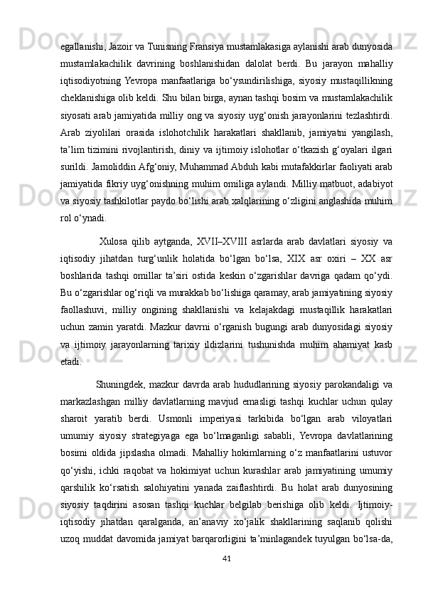 egallanishi, Jazoir va Tunisning Fransiya mustamlakasiga aylanishi arab dunyosida
mustamlakachilik   davrining   boshlanishidan   dalolat   berdi.   Bu   jarayon   mahalliy
iqtisodiyotning  Yevropa   manfaatlariga   bo‘ysundirilishiga,   siyosiy   mustaqillikning
cheklanishiga olib keldi. Shu bilan birga, aynan tashqi bosim va mustamlakachilik
siyosati arab jamiyatida milliy ong va siyosiy uyg‘onish jarayonlarini tezlashtirdi.
Arab   ziyolilari   orasida   islohotchilik   harakatlari   shakllanib,   jamiyatni   yangilash,
ta’lim  tizimini  rivojlantirish, diniy va ijtimoiy islohotlar  o‘tkazish  g‘oyalari  ilgari
surildi. Jamoliddin Afg‘oniy, Muhammad Abduh kabi mutafakkirlar faoliyati arab
jamiyatida fikriy uyg‘onishning muhim omiliga aylandi. Milliy matbuot, adabiyot
va siyosiy tashkilotlar paydo bo‘lishi arab xalqlarining o‘zligini anglashida muhim
rol o‘ynadi.
                  Xulosa   qilib   aytganda,   XVII–XVIII   asrlarda   arab   davlatlari   siyosiy   va
iqtisodiy   jihatdan   turg‘unlik   holatida   bo‘lgan   bo‘lsa,   XIX   asr   oxiri   –   XX   asr
boshlarida   tashqi   omillar   ta’siri   ostida   keskin   o‘zgarishlar   davriga   qadam   qo‘ydi.
Bu o‘zgarishlar og‘riqli va murakkab bo‘lishiga qaramay, arab jamiyatining siyosiy
faollashuvi,   milliy   ongining   shakllanishi   va   kelajakdagi   mustaqillik   harakatlari
uchun   zamin   yaratdi.   Mazkur   davrni   o‘rganish   bugungi   arab   dunyosidagi   siyosiy
va   ijtimoiy   jarayonlarning   tarixiy   ildizlarini   tushunishda   muhim   ahamiyat   kasb
etadi.
                    Shuningdek, mazkur   davrda  arab hududlarining siyosiy  parokandaligi  va
markazlashgan   milliy   davlatlarning   mavjud   emasligi   tashqi   kuchlar   uchun   qulay
sharoit   yaratib   berdi.   Usmonli   imperiyasi   tarkibida   bo‘lgan   arab   viloyatlari
umumiy   siyosiy   strategiyaga   ega   bo‘lmaganligi   sababli,   Yevropa   davlatlarining
bosimi   oldida   jipslasha   olmadi.   Mahalliy   hokimlarning   o‘z   manfaatlarini   ustuvor
qo‘yishi,   ichki   raqobat   va   hokimiyat   uchun   kurashlar   arab   jamiyatining   umumiy
qarshilik   ko‘rsatish   salohiyatini   yanada   zaiflashtirdi.   Bu   holat   arab   dunyosining
siyosiy   taqdirini   asosan   tashqi   kuchlar   belgilab   berishiga   olib   keldi.   Ijtimoiy-
iqtisodiy   jihatdan   qaralganda,   an’anaviy   xo‘jalik   shakllarining   saqlanib   qolishi
uzoq muddat davomida jamiyat barqarorligini ta’minlagandek tuyulgan bo‘lsa-da,
41 