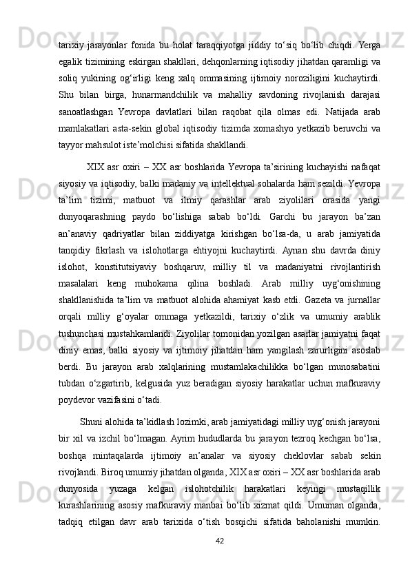 tarixiy   jarayonlar   fonida   bu   holat   taraqqiyotga   jiddiy   to‘siq   bo‘lib   chiqdi.  Yerga
egalik tizimining eskirgan shakllari, dehqonlarning iqtisodiy jihatdan qaramligi va
soliq   yukining   og‘irligi   keng   xalq   ommasining   ijtimoiy   noroziligini   kuchaytirdi.
Shu   bilan   birga,   hunarmandchilik   va   mahalliy   savdoning   rivojlanish   darajasi
sanoatlashgan   Yevropa   davlatlari   bilan   raqobat   qila   olmas   edi.   Natijada   arab
mamlakatlari   asta-sekin   global   iqtisodiy   tizimda   xomashyo   yetkazib   beruvchi   va
tayyor mahsulot iste’molchisi sifatida shakllandi.
                XIX   asr   oxiri   –   XX   asr   boshlarida  Yevropa   ta’sirining   kuchayishi   nafaqat
siyosiy va iqtisodiy, balki madaniy va intellektual sohalarda ham sezildi. Yevropa
ta’lim   tizimi,   matbuot   va   ilmiy   qarashlar   arab   ziyolilari   orasida   yangi
dunyoqarashning   paydo   bo‘lishiga   sabab   bo‘ldi.   Garchi   bu   jarayon   ba’zan
an’anaviy   qadriyatlar   bilan   ziddiyatga   kirishgan   bo‘lsa-da,   u   arab   jamiyatida
tanqidiy   fikrlash   va   islohotlarga   ehtiyojni   kuchaytirdi.   Aynan   shu   davrda   diniy
islohot,   konstitutsiyaviy   boshqaruv,   milliy   til   va   madaniyatni   rivojlantirish
masalalari   keng   muhokama   qilina   boshladi.   Arab   milliy   uyg‘onishining
shakllanishida   ta’lim   va   matbuot   alohida   ahamiyat   kasb   etdi.   Gazeta   va   jurnallar
orqali   milliy   g‘oyalar   ommaga   yetkazildi,   tarixiy   o‘zlik   va   umumiy   arablik
tushunchasi mustahkamlandi. Ziyolilar tomonidan yozilgan asarlar jamiyatni faqat
diniy   emas,   balki   siyosiy   va   ijtimoiy   jihatdan   ham   yangilash   zarurligini   asoslab
berdi.   Bu   jarayon   arab   xalqlarining   mustamlakachilikka   bo‘lgan   munosabatini
tubdan   o‘zgartirib,   kelgusida   yuz   beradigan   siyosiy   harakatlar   uchun   mafkuraviy
poydevor vazifasini o‘tadi.
        Shuni alohida ta’kidlash lozimki, arab jamiyatidagi milliy uyg‘onish jarayoni
bir   xil   va   izchil   bo‘lmagan.  Ayrim   hududlarda   bu   jarayon   tezroq   kechgan   bo‘lsa,
boshqa   mintaqalarda   ijtimoiy   an’analar   va   siyosiy   cheklovlar   sabab   sekin
rivojlandi. Biroq umumiy jihatdan olganda, XIX asr oxiri – XX asr boshlarida arab
dunyosida   yuzaga   kelgan   islohotchilik   harakatlari   keyingi   mustaqillik
kurashlarining   asosiy   mafkuraviy   manbai   bo‘lib   xizmat   qildi.   Umuman   olganda,
tadqiq   etilgan   davr   arab   tarixida   o‘tish   bosqichi   sifatida   baholanishi   mumkin.
42 