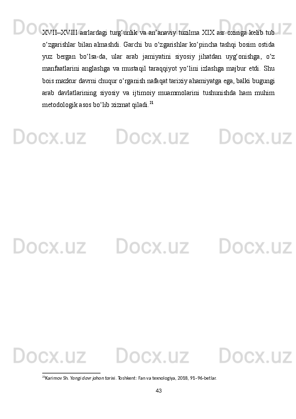 XVII–XVIII  asrlardagi  turg‘unlik va an’anaviy tuzilma XIX asr  oxiriga kelib tub
o‘zgarishlar bilan almashdi. Garchi bu o‘zgarishlar ko‘pincha tashqi bosim ostida
yuz   bergan   bo‘lsa-da,   ular   arab   jamiyatini   siyosiy   jihatdan   uyg‘onishga,   o‘z
manfaatlarini   anglashga   va   mustaqil   taraqqiyot   yo‘lini   izlashga   majbur   etdi.   Shu
bois mazkur davrni chuqur o‘rganish nafaqat tarixiy ahamiyatga ega, balki bugungi
arab   davlatlarining   siyosiy   va   ijtimoiy   muammolarini   tushunishda   ham   muhim
metodologik asos bo‘lib xizmat qiladi. 21
21
Karimov Sh.  Yangi davr jahon tarixi . Toshkent: Fan va texnologiya, 2018, 91–96-betlar.
 
43 