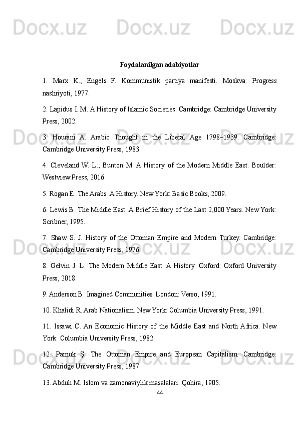 Foydalanilgan adabiyotlar
1.   Marx   K.,   Engels   F.   Kommunistik   partiya   manifesti.   Moskva:   Progress
nashriyoti, 1977.
2. Lapidus I. M. A History of Islamic Societies. Cambridge: Cambridge University
Press, 2002.
3.   Hourani   A.   Arabic   Thought   in   the   Liberal   Age   1798–1939.   Cambridge:
Cambridge University Press, 1983.
4.   Cleveland  W.   L.,   Bunton   M.  A  History   of   the   Modern   Middle   East.   Boulder:
Westview Press, 2016.
5. Rogan E. The Arabs: A History. New York: Basic Books, 2009.
6. Lewis B. The Middle East: A Brief History of the Last 2,000 Years. New York:
Scribner, 1995.
7.   Shaw   S.   J.   History   of   the   Ottoman   Empire   and   Modern   Turkey.   Cambridge:
Cambridge University Press, 1976.
8.   Gelvin   J.   L.   The   Modern   Middle   East:  A  History.   Oxford:   Oxford   University
Press, 2018.
9. Anderson B. Imagined Communities. London: Verso, 1991.
10. Khalidi R. Arab Nationalism. New York: Columbia University Press, 1991.
11.   Issawi   C.  An   Economic   History   of   the   Middle   East   and   North  Africa.   New
York: Columbia University Press, 1982.
12.   Pamuk   Ş.   The   Ottoman   Empire   and   European   Capitalism.   Cambridge:
Cambridge University Press, 1987.
13. Abduh M. Islom va zamonaviylik masalalari. Qohira, 1905.
44 