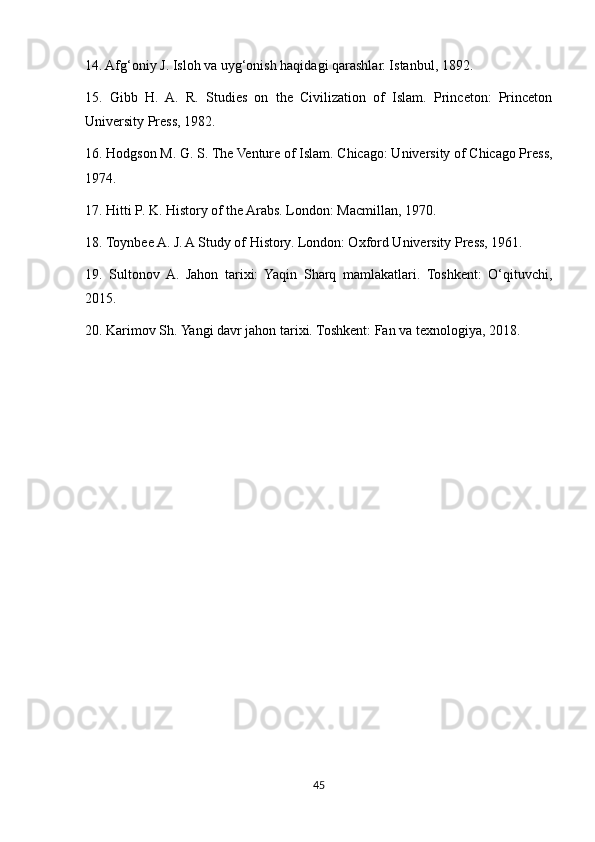 14. Afg‘oniy J. Isloh va uyg‘onish haqidagi qarashlar. Istanbul, 1892.
15.   Gibb   H.   A.   R.   Studies   on   the   Civilization   of   Islam.   Princeton:   Princeton
University Press, 1982.
16. Hodgson M. G. S. The Venture of Islam. Chicago: University of Chicago Press,
1974.
17. Hitti P. K. History of the Arabs. London: Macmillan, 1970.
18. Toynbee A. J. A Study of History. London: Oxford University Press, 1961.
19.   Sultonov   A.   Jahon   tarixi:   Yaqin   Sharq   mamlakatlari.   Toshkent:   O‘qituvchi,
2015.
20. Karimov Sh. Yangi davr jahon tarixi. Toshkent: Fan va texnologiya, 2018.
45 