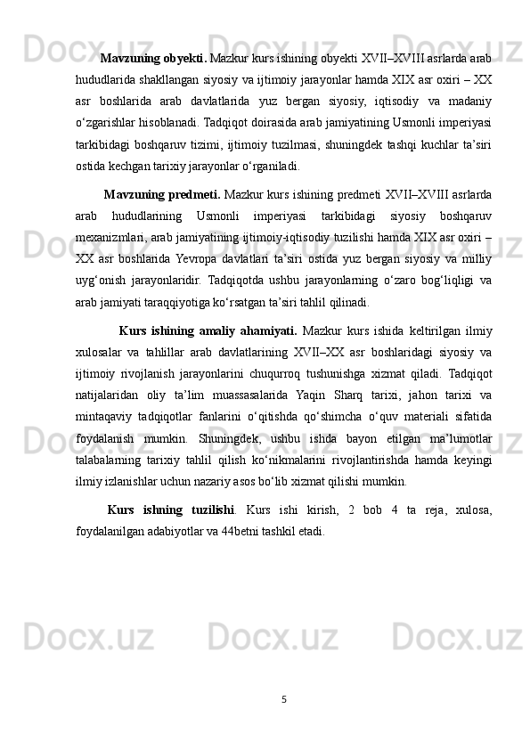         Mavzuning obyekti .   Mazkur kurs ishining obyekti XVII–XVIII asrlarda arab
hududlarida shakllangan siyosiy va ijtimoiy jarayonlar hamda XIX asr oxiri – XX
asr   boshlarida   arab   davlatlarida   yuz   bergan   siyosiy,   iqtisodiy   va   madaniy
o‘zgarishlar hisoblanadi. Tadqiqot doirasida arab jamiyatining Usmonli imperiyasi
tarkibidagi   boshqaruv   tizimi,   ijtimoiy   tuzilmasi,   shuningdek   tashqi   kuchlar   ta’siri
ostida kechgan tarixiy jarayonlar o‘rganiladi.
             Mavzuning predmeti.   Mazkur kurs ishining predmeti XVII–XVIII asrlarda
arab   hududlarining   Usmonli   imperiyasi   tarkibidagi   siyosiy   boshqaruv
mexanizmlari, arab jamiyatining ijtimoiy-iqtisodiy tuzilishi hamda XIX asr oxiri –
XX   asr   boshlarida  Yevropa   davlatlari   ta’siri   ostida   yuz   bergan   siyosiy   va   milliy
uyg‘onish   jarayonlaridir.   Tadqiqotda   ushbu   jarayonlarning   o‘zaro   bog‘liqligi   va
arab jamiyati taraqqiyotiga ko‘rsatgan ta’siri tahlil qilinadi.
                Kurs   ishining   amaliy   ahamiyati.   Mazkur   kurs   ishida   keltirilgan   ilmiy
xulosalar   va   tahlillar   arab   davlatlarining   XVII–XX   asr   boshlaridagi   siyosiy   va
ijtimoiy   rivojlanish   jarayonlarini   chuqurroq   tushunishga   xizmat   qiladi.   Tadqiqot
natijalaridan   oliy   ta’lim   muassasalarida   Yaqin   Sharq   tarixi,   jahon   tarixi   va
mintaqaviy   tadqiqotlar   fanlarini   o‘qitishda   qo‘shimcha   o‘quv   materiali   sifatida
foydalanish   mumkin.   Shuningdek,   ushbu   ishda   bayon   etilgan   ma’lumotlar
talabalarning   tarixiy   tahlil   qilish   ko‘nikmalarini   rivojlantirishda   hamda   keyingi
ilmiy izlanishlar uchun nazariy asos bo‘lib xizmat qilishi mumkin.
Kurs   ishning   tuzilishi .   Kurs   ishi   kirish,   2   bob   4   ta   reja,   xulosa,
foydalanilgan adabiyotlar va 4 4 betni tashkil etadi.
5 