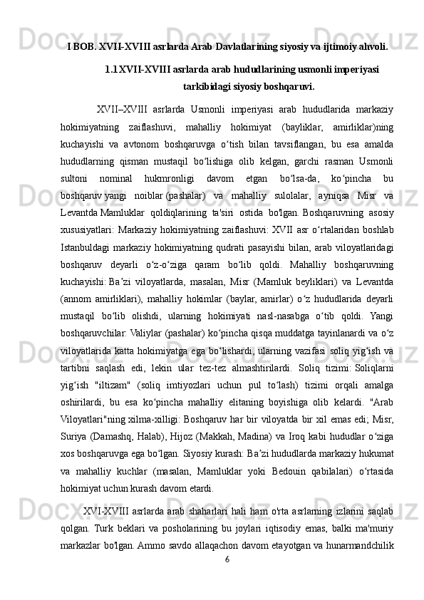 I BOB. XVII-XVIII asrlarda Arab Davlatlarining siyosiy va ijtimoiy ahvoli.
1.1 XVII-XVIII asrlarda arab hududlarining usmonli imperiyasi
tarkibidagi siyosiy boshqaruvi.
            XVII–XVIII   asrlarda   Usmonli   imperiyasi   arab   hududlarida   markaziy
hokimiyatning   zaiflashuvi,   mahalliy   hokimiyat   (bayliklar,   amirliklar)ning
kuchayishi   va   avtonom   boshqaruvga   o tish   bilan   tavsiflangan,   bu   esa   amaldaʻ
hududlarning   qisman   mustaqil   bo lishiga   olib   kelgan,   garchi   rasman   Usmonli	
ʻ
sultoni   nominal   hukmronligi   davom   etgan   bo lsa-da,   ko pincha   bu	
ʻ ʻ
boshqaruv   yangi   noiblar   (pashalar)   va   mahalliy   sulolalar,   ayniqsa   Misr   va
Levantda   Mamluklar   qoldiqlarining   ta'siri   ostida   bo'lgan.   Boshqaruvning   asosiy
xususiyatlari:   Markaziy   hokimiyatning   zaiflashuvi:   XVII   asr   o rtalaridan   boshlab	
ʻ
Istanbuldagi   markaziy   hokimiyatning   qudrati   pasayishi   bilan,   arab   viloyatlaridagi
boshqaruv   deyarli   o z-o ziga   qaram   bo lib   qoldi.   Mahalliy   boshqaruvning	
ʻ ʻ ʻ
kuchayishi:   Ba zi   viloyatlarda,   masalan,   Misr   (Mamluk   beyliklari)   va   Levantda	
ʼ
(annom   amirliklari),   mahalliy   hokimlar   (baylar,   amirlar)   o z   hududlarida   deyarli	
ʻ
mustaqil   bo lib   olishdi,   ularning   hokimiyati   nasl-nasabga   o tib   qoldi.   Yangi	
ʻ ʻ
boshqaruvchilar:   Valiylar (pashalar) ko pincha qisqa muddatga tayinlanardi va o z	
ʻ ʻ
viloyatlarida   katta   hokimiyatga   ega   bo lishardi,   ularning   vazifasi   soliq   yig ish   va
ʻ ʻ
tartibni   saqlash   edi,   lekin   ular   tez-tez   almashtirilardi.   Soliq   tizimi:   Soliqlarni
yig ish   "iltizam"   (soliq   imtiyozlari   uchun   pul   to lash)   tizimi   orqali   amalga	
ʻ ʻ
oshirilardi,   bu   esa   ko pincha   mahalliy   elitaning   boyishiga   olib   kelardi.   "Arab	
ʻ
Viloyatlari"ning xilma-xilligi:   Boshqaruv har  bir  viloyatda bir  xil  emas  edi;  Misr,
Suriya   (Damashq,   Halab),  Hijoz   (Makkah,   Madina)   va   Iroq   kabi   hududlar   o ziga	
ʻ
xos boshqaruvga ega bo lgan. Siyosiy kurash:	
ʻ   Ba zi hududlarda markaziy hukumat	ʼ
va   mahalliy   kuchlar   (masalan,   Mamluklar   yoki   Bedouin   qabilalari)   o rtasida	
ʻ
hokimiyat uchun kurash davom etardi.
            XVI-XVIII   asrlarda   arab   shaharlari   hali   ham   o'rta   asrlarning   izlarini   saqlab
qolgan.   Turk   beklari   va   posholarining   bu   joylari   iqtisodiy   emas,   balki   ma'muriy
markazlar bo'lgan. Ammo savdo allaqachon davom etayotgan va hunarmandchilik
6 