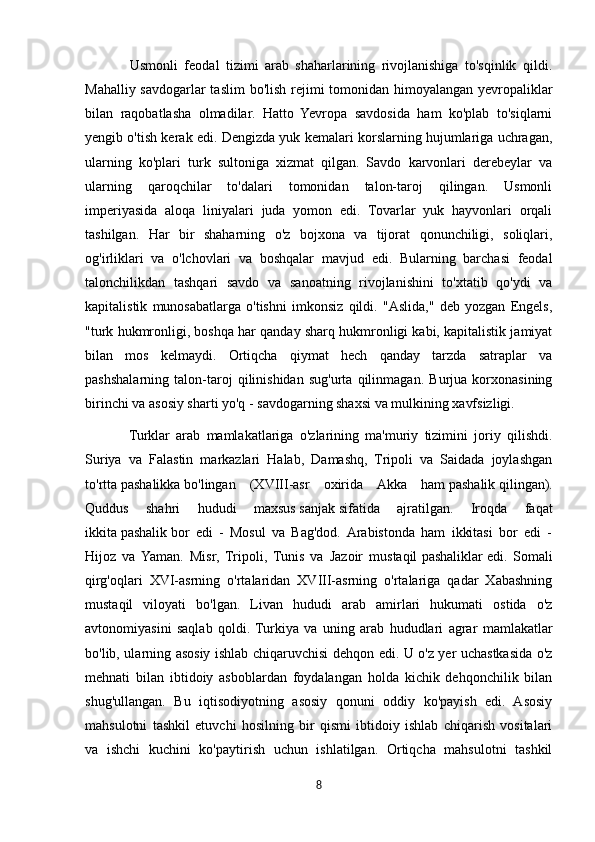               Usmonli   feodal   tizimi   arab   shaharlarining   rivojlanishiga   to'sqinlik   qildi.
Mahalliy savdogarlar  taslim bo'lish rejimi tomonidan himoyalangan yevropaliklar
bilan   raqobatlasha   olmadilar.   Hatto   Yevropa   savdosida   ham   ko'plab   to'siqlarni
yengib o'tish kerak edi. Dengizda yuk kemalari korslarning hujumlariga uchragan,
ularning   ko'plari   turk   sultoniga   xizmat   qilgan.   Savdo   karvonlari   derebeylar   va
ularning   qaroqchilar   to'dalari   tomonidan   talon-taroj   qilingan.   Usmonli
imperiyasida   aloqa   liniyalari   juda   yomon   edi.   Tovarlar   yuk   hayvonlari   orqali
tashilgan.   Har   bir   shaharning   o'z   bojxona   va   tijorat   qonunchiligi,   soliqlari,
og'irliklari   va   o'lchovlari   va   boshqalar   mavjud   edi.   Bularning   barchasi   feodal
talonchilikdan   tashqari   savdo   va   sanoatning   rivojlanishini   to'xtatib   qo'ydi   va
kapitalistik   munosabatlarga   o'tishni   imkonsiz   qildi.   "Aslida,"   deb   yozgan   Engels,
"turk hukmronligi, boshqa har qanday sharq hukmronligi kabi, kapitalistik jamiyat
bilan   mos   kelmaydi.   Ortiqcha   qiymat   hech   qanday   tarzda   satraplar   va
pashshalarning   talon-taroj   qilinishidan   sug'urta   qilinmagan.   Burjua   korxonasining
birinchi va asosiy sharti yo'q - savdogarning shaxsi va mulkining xavfsizligi.
              Turklar   arab   mamlakatlariga   o'zlarining   ma'muriy   tizimini   joriy   qilishdi.
Suriya   va   Falastin   markazlari   Halab,   Damashq,   Tripoli   va   Saidada   joylashgan
to'rtta   pashalikka   bo'lingan   (XVIII-asr   oxirida   Akka   ham   pashalik   qilingan).
Quddus   shahri   hududi   maxsus   sanjak   sifatida   ajratilgan.   Iroqda   faqat
ikkita   pashalik   bor   edi   -   Mosul   va   Bag'dod.  Arabistonda   ham   ikkitasi   bor   edi   -
Hijoz   va  Yaman.   Misr,   Tripoli,   Tunis   va   Jazoir   mustaqil   pashaliklar   edi.   Somali
qirg'oqlari   XVI-asrning   o'rtalaridan   XVIII-asrning   o'rtalariga   qadar   Xabashning
mustaqil   viloyati   bo'lgan.   Livan   hududi   arab   amirlari   hukumati   ostida   o'z
avtonomiyasini   saqlab   qoldi.   Turkiya   va   uning   arab   hududlari   agrar   mamlakatlar
bo'lib, ularning asosiy ishlab chiqaruvchisi dehqon edi. U o'z yer uchastkasida o'z
mehnati   bilan   ibtidoiy   asboblardan   foydalangan   holda   kichik   dehqonchilik   bilan
shug'ullangan.   Bu   iqtisodiyotning   asosiy   qonuni   oddiy   ko'payish   edi.   Asosiy
mahsulotni   tashkil   etuvchi   hosilning   bir   qismi   ibtidoiy   ishlab   chiqarish   vositalari
va   ishchi   kuchini   ko'paytirish   uchun   ishlatilgan.   Ortiqcha   mahsulotni   tashkil
8 