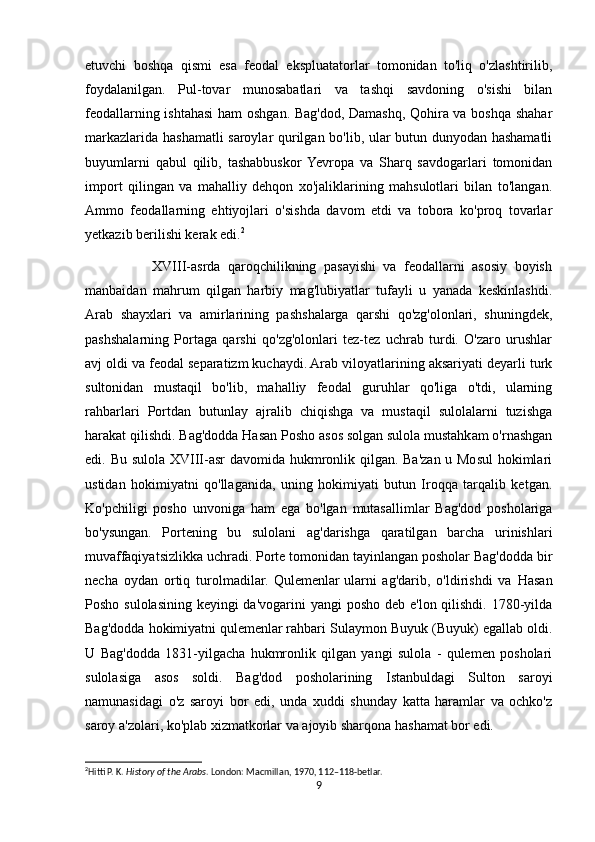 etuvchi   boshqa   qismi   esa   feodal   ekspluatatorlar   tomonidan   to'liq   o'zlashtirilib,
foydalanilgan.   Pul-tovar   munosabatlari   va   tashqi   savdoning   o'sishi   bilan
feodallarning ishtahasi ham oshgan. Bag'dod, Damashq, Qohira va boshqa shahar
markazlarida hashamatli saroylar qurilgan bo'lib, ular butun dunyodan hashamatli
buyumlarni   qabul   qilib,   tashabbuskor  Yevropa   va   Sharq   savdogarlari   tomonidan
import   qilingan   va   mahalliy   dehqon   xo'jaliklarining   mahsulotlari   bilan   to'langan.
Ammo   feodallarning   ehtiyojlari   o'sishda   davom   etdi   va   tobora   ko'proq   tovarlar
yetkazib berilishi kerak edi. 2
                  XVIII-asrda   qaroqchilikning   pasayishi   va   feodallarni   asosiy   boyish
manbaidan   mahrum   qilgan   harbiy   mag'lubiyatlar   tufayli   u   yanada   keskinlashdi.
Arab   shayxlari   va   amirlarining   pashshalarga   qarshi   qo'zg'olonlari,   shuningdek,
pashshalarning   Portaga   qarshi   qo'zg'olonlari   tez-tez   uchrab   turdi.   O'zaro   urushlar
avj oldi va feodal separatizm kuchaydi. Arab viloyatlarining aksariyati deyarli turk
sultonidan   mustaqil   bo'lib,   mahalliy   feodal   guruhlar   qo'liga   o'tdi,   ularning
rahbarlari   Portdan   butunlay   ajralib   chiqishga   va   mustaqil   sulolalarni   tuzishga
harakat qilishdi. Bag'dodda Hasan Posho asos solgan sulola mustahkam o'rnashgan
edi. Bu sulola XVIII-asr  davomida hukmronlik qilgan. Ba'zan u Mosul  hokimlari
ustidan   hokimiyatni   qo'llaganida,   uning   hokimiyati   butun   Iroqqa   tarqalib   ketgan.
Ko'pchiligi   posho   unvoniga   ham   ega   bo'lgan   mutasallimlar   Bag'dod   posholariga
bo'ysungan.   Portening   bu   sulolani   ag'darishga   qaratilgan   barcha   urinishlari
muvaffaqiyatsizlikka uchradi. Porte tomonidan tayinlangan posholar Bag'dodda bir
necha   oydan   ortiq   turolmadilar.   Qulemenlar   ularni   ag'darib,   o'ldirishdi   va   Hasan
Posho sulolasining keyingi da'vogarini  yangi  posho deb e'lon qilishdi. 1780-yilda
Bag'dodda hokimiyatni   qulemenlar   rahbari Sulaymon Buyuk (Buyuk) egallab oldi.
U   Bag'dodda   1831-yilgacha   hukmronlik   qilgan   yangi   sulola   -   qulemen   posholari
sulolasiga   asos   soldi.   Bag'dod   posholarining   Istanbuldagi   Sulton   saroyi
namunasidagi   o'z   saroyi   bor   edi,   unda   xuddi   shunday   katta   haramlar   va   ochko'z
saroy a'zolari, ko'plab xizmatkorlar va ajoyib sharqona hashamat bor edi.
2
Hitti P. K.  History of the Arabs . London: Macmillan, 1970, 112–118-betlar. 
9 