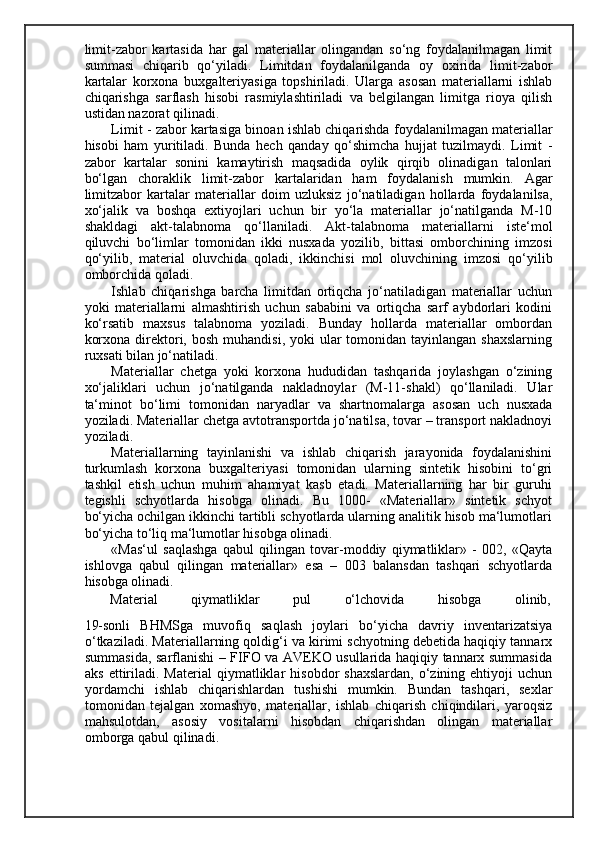 limit-zabor   kartasida   har   gal   materiallar   olingandan   so‘ng   foydalanilmagan   limit
summasi   chiqarib   qo‘yiladi.   Limitdan   foydalanilganda   oy   oxirida   limit-zabor
kartalar   korxona   buxgalteriyasiga   topshiriladi.   Ularga   asosan   materiallarni   ishlab
chiqarishga   sarflash   hisobi   rasmiylashtiriladi   va   belgilangan   limitga   rioya   qilish
ustidan nazorat qilinadi. 
Limit - zabor kartasiga binoan ishlab chiqarishda foydalanilmagan materiallar
hisobi   ham   yuritiladi.   Bunda   hech   qanday   qo‘shimcha   hujjat   tuzilmaydi.   Limit   -
zabor   kartalar   sonini   kamaytirish   maqsadida   oylik   qirqib   olinadigan   talonlari
bo‘lgan   choraklik   limit-zabor   kartalaridan   ham   foydalanish   mumkin.   Agar
limitzabor   kartalar   materiallar   doim   uzluksiz   jo‘natiladigan   hollarda   foydalanilsa,
xo‘jalik   va   boshqa   extiyojlari   uchun   bir   yo‘la   materiallar   jo‘natilganda   M-10
shakldagi   akt-talabnoma   qo‘llaniladi.   Akt-talabnoma   materiallarni   iste‘mol
qiluvchi   bo‘limlar   tomonidan   ikki   nusxada   yozilib,   bittasi   omborchining   imzosi
qo‘yilib,   material   oluvchida   qoladi,   ikkinchisi   mol   oluvchining   imzosi   qo‘yilib
omborchida qoladi. 
Ishlab   chiqarishga   barcha   limitdan   ortiqcha   jo‘natiladigan   materiallar   uchun
yoki   materiallarni   almashtirish   uchun   sababini   va   ortiqcha   sarf   aybdorlari   kodini
ko‘rsatib   maxsus   talabnoma   yoziladi.   Bunday   hollarda   materiallar   ombordan
korxona  direktori,  bosh  muhandisi,  yoki   ular  tomonidan  tayinlangan  shaxslarning
ruxsati bilan jo‘natiladi. 
Materiallar   chetga   yoki   korxona   hududidan   tashqarida   joylashgan   o‘zining
xo‘jaliklari   uchun   jo‘natilganda   nakladnoylar   (M-11-shakl)   qo‘llaniladi.   Ular
ta‘minot   bo‘limi   tomonidan   naryadlar   va   shartnomalarga   asosan   uch   nusxada
yoziladi. Materiallar chetga avtotransportda jo‘natilsa, tovar – transport nakladnoyi
yoziladi.  
Materiallarning   tayinlanishi   va   ishlab   chiqarish   jarayonida   foydalanishini
turkumlash   korxona   buxgalteriyasi   tomonidan   ularning   sintetik   hisobini   to‘gri
tashkil   etish   uchun   muhim   ahamiyat   kasb   etadi.   Materiallarning   har   bir   guruhi
tegishli   schyotlarda   hisobga   olinadi.   Bu   1000-   «Materiallar»   sintetik   schyot
bo‘yicha ochilgan ikkinchi tartibli schyotlarda ularning analitik hisob ma‘lumotlari
bo‘yicha to‘liq ma‘lumotlar hisobga olinadi. 
«Mas‘ul   saqlashga   qabul   qilingan   tovar-moddiy   qiymatliklar»   -   002,   «Qayta
ishlovga   qabul   qilingan   materiallar»   esa   –   003   balansdan   tashqari   schyotlarda
hisobga olinadi. 
Material  qiymatliklar  pul  o‘lchovida  hisobga  olinib, 
19-sonli   BHMSga   muvofiq   saqlash   joylari   bo‘yicha   davriy   inventarizatsiya
o‘tkaziladi. Materiallarning qoldig‘i va kirimi schyotning debetida haqiqiy tannarx
summasida, sarflanishi – FIFO va AVEKO usullarida haqiqiy tannarx summasida
aks  ettiriladi.  Material  qiymatliklar   hisobdor   shaxslardan,   o‘zining  ehtiyoji  uchun
yordamchi   ishlab   chiqarishlardan   tushishi   mumkin.   Bundan   tashqari,   sexlar
tomonidan   tejalgan   xomashyo,   materiallar,   ishlab   chiqarish   chiqindilari,   yaroqsiz
mahsulotdan,   asosiy   vositalarni   hisobdan   chiqarishdan   olingan   materiallar
omborga qabul qilinadi.
