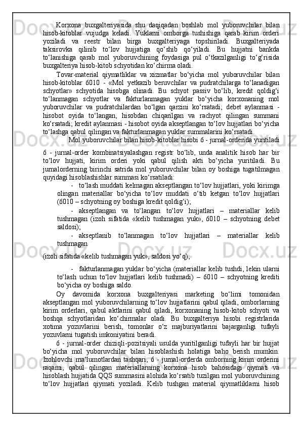 Korxona   buxgalteriyasida   shu   daqiqadan   boshlab   mol   yuboruvchilar   bilan
hisob-kitoblar   vujudga   keladi.   Yuklarni   omborga   tushishiga   qarab   kirim   orderi
yoziladi   va   reestr   bilan   birga   buxgalteriyaga   topshiriladi.   Buxgalteriyada
taksirovka   qilinib   to‘lov   hujjatiga   qo‘shib   qo‘yiladi.   Bu   hujjatni   bankda
to‘lanishiga   qarab   mol   yuboruvchining   foydasiga   pul   o‘tkazilganligi   to‘g‘risida
buxgalteriya hisob-kitob schyotidan ko‘chirma oladi. 
Т ovar-material   qiymatliklar   va   xizmatlar   bo‘yicha   mol   yuboruvchilar   bilan
hisob-kitoblar   6010   -   «Mol   yetkazib   beruvchilar   va   pudratchilarga   to‘lanadigan
schyotlar»   schyotida   hisobga   olinadi.   Bu   schyot   passiv   bo‘lib,   kredit   qoldig‘i
to‘lanmagan   schyotlar   va   fakturlanmagan   yuklar   bo‘yicha   korxonaning   mol
yuboruvchilar   va   pudratchilardan   bo‘lgan   qarzini   ko‘rsatadi;   debet   aylanmasi   -
hisobot   oyida   to‘langan,   hisobdan   chiqarilgan   va   rachyot   qilingan   summani
ko‘rsatadi; kredit aylanmasi - hisobot oyida akseptlangan to‘lov hujjatlari bo‘yicha
to‘lashga qabul qilingan va fakturlanmagan yuklar summalarini ko‘rsatadi. 
Mol yuboruvchilar bilan hisob-kitoblar hisobi 6 - jurnal-orderida yuritiladi 
6   -   jurnal-order   kombinatsiyalashgan   registr   bo‘lib,   unda   analitik   hisob   har   bir
to‘lov   hujjati,   kirim   orderi   yoki   qabul   qilish   akti   bo‘yicha   yuritiladi.   Bu
jurnalorderning   birinchi   satrida   mol   yuboruvchilar   bilan   oy   boshiga   tugatilmagan
quyidagi hisoblashishlar summasi ko‘rsatiladi: 
- to‘lash muddati kelmagan akseptlangan to‘lov hujjatlari, yoki kirimga
olingan   materiallar   bo‘yicha   to‘lov   muddati   o‘tib   ketgan   to‘lov   hujjatlari
(6010 – schyotning oy boshiga kredit qoldig‘i); 
- akseptlangan   va   to‘langan   to‘lov   hujjatlari   –   materiallar   kelib
tushmagan   (izoh   sifatida   «kelib   tushmagan   yuk»,   6010   –   schyotning   debet
saldosi); 
- akseptlanib   to‘lanmagan   to‘lov   hujjatlari   –   materiallar   kelib
tushmagan 
(izoh sifatida «kelib tushmagan yuk», saldosi yo‘q); 
- fakturlanmagan yuklar bo‘yicha (materiallar kelib tushdi, lekin ularni
to‘lash   uchun   to‘lov   hujjatlari   kelib   tushmadi)   –   6010   –   schyotning   krediti
bo‘yicha oy boshiga saldo. 
Oy   davomida   korxona   buxgalteriyasi   marketing   bo‘limi   tomonidan
akseptlangan mol yuboruvchilarning to‘lov hujjatlarini qabul qiladi, omborlarning
kirim   orderlari,   qabul   aktlarini   qabul   qiladi,   korxonaning   hisob-kitob   schyoti   va
boshqa   schyotlaridan   ko‘chirmalar   oladi.   Bu   buxgalteriya   hisobi   registrlarida
xotima   yozuvlarini   berish,   tomonlar   o‘z   majburiyatlarini   bajarganligi   tufayli
yozuvlarni tugatish imkoniyatini beradi. 
6   -   jurnal-order   chiziqli-pozitsiyali   usulda   yuritilganligi   tufayli   har   bir   hujjat
bo‘yicha   mol   yuboruvchilar   bilan   hisoblashish   holatiga   baho   berish   mumkin.
Izohlovchi   ma‘lumotlardan   tashqari,   6   -   jurnal-orderda   omborning   kirim   orderini
raqami,   qabul   qilingan   materiallarning   korxona   hisob   bahosidagi   qiymati   va
hisoblash hujjatida QQS summasini alohida ko‘rsatib tuzilgan mol yuboruvchining
to‘lov   hujjatlari   qiymati   yoziladi.   Kelib   tushgan   material   qiymatliklarni   hisob 