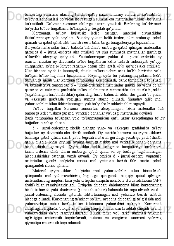 bahosidagi   summasi   ularning   turidan   qat‘iy   nazar   umumiy   summada   ko‘rsatiladi,
to‘lov talabnomalari bo‘yicha ko‘rsatilgan summa esa materiallar turlari   bo‘yicha
ko‘rsatiladi.   Da‘volar   summasi   aktlarga   asosan   yoziladi.   Bankning   ko‘chirmasi
bo‘yicha to‘lov hujjatlarini to‘langanligi belgilab qo‘yiladi. 
Korxonaga   to‘lov   hujjatisiz   kelib   tushgan   material   qiymatliklar
fakturlanmagan   yuk   deyiladi.   Bunday   yuklar   kelib   tushsa,   ular   omborga   qabul
qilinadi va qabul qilish akti tuzilib reestr bilan birga buxgalteriyaga topshiriladi. 
Bu   yerda   materiallar   hisob   bahoda   baholanib   omborga   qabul   qilingan   materiallar
qatorida   6   –   jurnal-orderda   aks   ettiriladi   va   shu   summada   materiallar   guruhiga
o‘tkazilib   akseptga   qo‘yiladi.   Fakturlanmagan   yuklar   6   –   jurnal-orderida   oy
oxirida,   mazkur   oy   davomida   to‘lov   hujjatlarini   kelib   tushish   imkoniyati   yo‘qqa
chiqqandan   so‘ng   («Schyot   raqami»   degan   «B»   grafa   «N»   qo‘yib)   aks   ettiriladi.
Ular   hisobot   oyida   to‘lanmaydi,   chunki   to‘lash   uchun   asos   bo‘lib   hozircha   yo‘q
bo‘lgan   to‘lov   hujjatlari   hisoblanadi.   Keyingi   oyda   bu   yukning   hujjatlarini   kelib
tushishiga   qarab   ular   korxona   tomonidan   akseptlanadi,   bank   tomonidan   to‘lanadi
va buxgalteriya tomonidan 6 – jurnal-orderning materiallar guruhi bo‘yicha bo‘sh
qatorida  va  «aksept»  grafasida   to‘lov talabnomasi   summasida  aks  ettiriladi, saldo
(tugatilmagan hisoblashishlar) qatoridagi hisob bahosida oldin shu guruh bo‘yicha
va   «aksept»   grafasida   yozilgan   summa   storno   qilinadi.   Shunday   qilib   mol
yuboruvchilar bilan fakturlanmagan yuk bo‘yicha hisoblashishlar tugaydi. 
Т o‘lov   hujjatlari   korxona   tomonidan   akseptlangan,   lekin   materiallar   hali
omborga kelib tushmagan mol yetkazib berishlar yo‘ldagi materiallar deyiladi. 
Bank   tomonidan   to‘langan   yoki   to‘lanmaganidan   qat‘i   nazar   akseptlangan   to‘lov
hujjatlari hisobga olinadi. 
6   -   jurnal-orderning   «kelib   tushgan   yuk»   va   «aksept»   grafalarida   to‘lov
hujjatlari   oy   davomida   aks   ettirib   boriladi.   Oy   oxirida   korxona   bu   qiymatliklarni
balansga qabul qilishi shart, ya‘ni tegishli material guruhiga yozib qo‘yadi (shartli
qabul   qiladi),   lekin   keyingi   oyning   boshiga   ushbu   mol   yetkazib   berish   bo‘yicha
hisoblashish   tugamaydi.   Qiymatliklar   kelib   tushganda   buxgalteriya   ombordan
kirim   orderini   oladi   ularni   omborga   qabul   qiladi   va   oy   boshiga   tugallanmagan
hisoblashishlar   qatoriga   yozib   quyadi.   Oy   oxirida   6   -   jurnal-orderni   yopaturib
materiallar   guruhi   bo‘yicha   ushbu   mol   yetkazib   berish   ikki   marta   qabul
qilingandek storno qilinadi. 
Material   qiymatliklari   bo‘yicha   mol   yuboruvchilar   bilan   hisob-kitob
qilinganda   mol   yuboruvchining   hujjatiga   qaraganda   haqiqiy   qabul   qilingan
materiallarning miqdori kam yoki ortiqcha chiqishi mumkin. Bu dalolatnoma (M-7
shakl)   bilan   rasmiylashtiriladi.   Ortiqcha   chiqqani   dalolatnoma   bilan   korxonaning
hisob bahosida yoki shartnoma (jo‘natish bahosi) bahosida kirimga olinadi va 6 –
jurnal-orderning   alohida   qatorida   fakturlanmagan   mol   yetkazib   berish   sifatida
hisobga olinadi. Korxonaning ta‘minot bo‘limi ortiqcha chiqqanligi to‘g‘risida mol
yuboruvchiga   xabar   berib   to‘lov   talabnoma   yuborishini   so‘raydi.   Kamomad
aniqlangan taqdirda, buxgalteriya uning haqiqiy tannarxini hisoblab chiqadi va mol
yuboruvchiga   da‘vo   rasmiylashtiradi.   Bunda   temir   yo‘l   tarifi   summasi   yukning
og‘irligiga   mutanosib   taqsimlanadi,   ustama   va   chegirma   summasi   yukning
qiymatiga mutanosib taqsimlanadi.