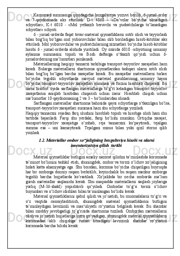 Kamomad summasiga quyidagicha buxgalteriya yozuvi berilib, 6-jurnal-order
va   7-qaydnomada   aks   ettiriladi:   D-t   4860   –   «Da‘volar   bo‘yicha   olinadigan
schyotlar»,   K-t   6010   -   «Mol   yetkazib   beruvchi   va   pudratchilarga   to‘lanadigan
schyotlar» schyoti. 
6 - jurnal-orderda faqat tovar-material qiymatliklarni sotib olish va tayyorlash
bilan   bog‘liq   bo‘lgan   mol   yuboruvchilar   bilan   olib   boriladigan   hisob-kitoblar   aks
ettiriladi. Mol yuboruvchilar va pudratchilarning xizmatlari bo‘yicha hisob-kitoblar
hisobi  6 -  jurnal-orderda alohida  yuritiladi. Oy oxirida  6010 -schyotning  umumiy
aylanma   summasini   topish   va   Bosh   daftarga   o‘tkazib   qo‘yish   uchun   6-
jurnalorderning ma‘lumotlari jamlanadi. 
Materiallarning haqiqiy tannarxi tarkibiga transport-tayyorlov xarajatlari ham
kiradi.   Bularga   materiallarni   shartnoma   qiymatlaridan   tashqari   ularni   sotib   olish
bilan   bog‘liq   bo‘lgan   barcha   xarajatlar   kiradi.   Bu   xarajatlar   materiallarni   turlari
bo‘yicha   tegishli   schyotlarda   mavjud   material   guruhlarining   umumiy   hajmi
bo‘yicha transport-tayyorlov xarajatlari summasi va foizini hisoblab chiqaradi. Bu
narsa   hisobot   oyida   sarflangan   materiallarga   to‘g‘ri   keladigan   transport-tayyorlov
xarajatlarini   aniqlab   hisobdan   chiqarish   uchun   zarur.   Hisoblab   chiqish   uchun
ma‘lumotlar 10-qaydnomaning 2 va 3 – bo‘limlaridan olinadi. 
Sarflangan materiallar shartnoma bahosida qaysi schyotlarga o‘tkazilgan bo‘lsa,
transport-tayyorlov xarajatlari summasi ham shu schyotlarga yoziladi. 
Haqiqiy tannarxni rejadan farq ulushini hisoblab topish va hisobga olish ham shu
tartibda   bajariladi.   Farqi   shu   yerdaki,   farqi   bo‘lishi   mumkin.   Ortiqcha   xarajat,
transport-tayyorlov   xarajatiga   o‘xshab,   reja   tannarxini   ko‘paytiradi,   tejalgan
summa   esa   –   uni   kamaytiradi.   Т ejalgani   minus   bilan   yoki   qizil   storno   qilib
yoziladi. 
1.2. Materiallar ombor xo jaligining buxgalteriya hisobi va ularni ‟
inventarizatsiya qilish  tartibi 
 
Material qiymatliklar butligini amaliy nazorat qilishni ta‘minlashda korxonada
ta‘minot bo‘limini tashkil etish, shuningdek, ombor va torozi o‘lchov xo‘jaligining
holati katta ahamiyatga ega. Shu boisdan, korxona bo‘yicha chiqarilgan buyruqda
har  bir  omborga doimiy raqam   berkitilib,  keyinchalik bu  raqam  mazkur   omborga
tegishli   barcha   hujjatlarda   ko‘rsatiladi.   Х o‘jalikda   bir   necha   omborda   ma‘lum
guruh   materiallar   saqlanishi   kerak.   Shu   maqsadda   materiallarni   saqlash   joylariga
yorliq   (M-36-shakl)   yopishtirib   qo‘yiladi.   Omborlar   to‘g‘ri   torozi   o‘lchov
buyumlari va o‘lchov idishlari bilan ta‘minlangan bo‘lishi kerak. 
Material qiymatliklarini qabul qilish va jo‘natish, bu muomalalarni to‘g‘ri va
o‘z   vaqtida   rasmiylashtirish,   shuningdek   material   qiymatliklarini   butligini
ta‘minlaydigan   lavozimli   va   mas‘uliyatli   ro‘yxatini   belgilash   kerak.   Bu   shaxslar
bilan   moddiy   javobgarligi   to‘g‘risida   shartnoma   tuziladi.   Ombordan   materiallarni
olish va jo‘natish hujjatlariga imzo qo‘yadigan, shuningdek material qiymatliklarni
korxonadan   olib   chiqishga   ruxsat   beradigan   lavozimli   shaxslar   ro‘yxatini
korxonada barcha bilishi kerak.  