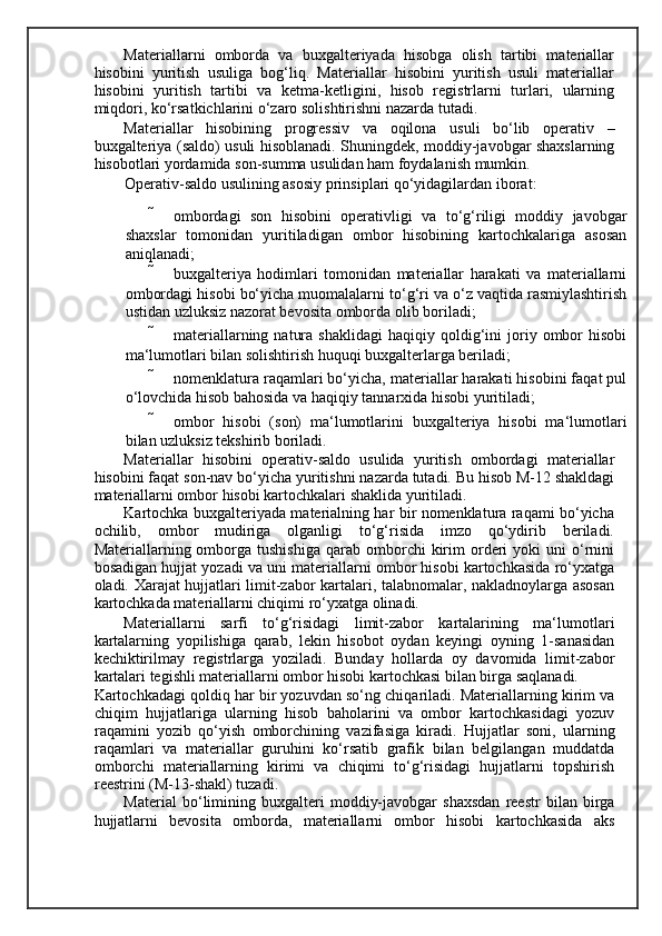 Materiallarni   omborda   va   buxgalteriyada   hisobga   olish   tartibi   materiallar
hisobini   yuritish   usuliga   bog‘liq.   Materiallar   hisobini   yuritish   usuli   materiallar
hisobini   yuritish   tartibi   va   ketma-ketligini,   hisob   registrlarni   turlari,   ularning
miqdori, ko‘rsatkichlarini o‘zaro solishtirishni nazarda tutadi. 
Materiallar   hisobining   progressiv   va   oqilona   usuli   bo‘lib   operativ   –
buxgalteriya (saldo) usuli hisoblanadi. Shuningdek, moddiy-javobgar shaxslarning
hisobotlari yordamida son-summa usulidan ham foydalanish mumkin. 
Operativ-saldo usulining asosiy prinsiplari qo‘yidagilardan iborat: 
 ombordagi   son   hisobini   operativligi   va   to‘g‘riligi   moddiy   javobgar
shaxslar   tomonidan   yuritiladigan   ombor   hisobining   kartochkalariga   asosan
aniqlanadi; 
 buxgalteriya   hodimlari   tomonidan   materiallar   harakati   va   materiallarni
ombordagi hisobi bo‘yicha muomalalarni to‘g‘ri va o‘z vaqtida rasmiylashtirish
ustidan uzluksiz nazorat bevosita omborda olib boriladi; 
 materiallarning   natura   shaklidagi   haqiqiy   qoldig‘ini   joriy  ombor   hisobi
ma‘lumotlari bilan solishtirish huquqi buxgalterlarga beriladi; 
 nomenklatura raqamlari bo‘yicha, materiallar harakati hisobini faqat pul
o‘lovchida hisob bahosida va haqiqiy tannarxida hisobi yuritiladi; 
 ombor   hisobi   (son)   ma‘lumotlarini   buxgalteriya   hisobi   ma‘lumotlari
bilan uzluksiz tekshirib boriladi. 
Materiallar   hisobini   operativ-saldo   usulida   yuritish   ombordagi   materiallar
hisobini faqat son-nav bo‘yicha yuritishni nazarda tutadi. Bu hisob M-12 shakldagi
materiallarni ombor hisobi kartochkalari shaklida yuritiladi.  
Kartochka buxgalteriyada materialning har bir nomenklatura raqami bo‘yicha
ochilib,   ombor   mudiriga   olganligi   to‘g‘risida   imzo   qo‘ydirib   beriladi.
Materiallarning  omborga  tushishiga  qarab  omborchi   kirim  orderi  yoki  uni  o‘rnini
bosadigan hujjat yozadi va uni materiallarni ombor hisobi kartochkasida ro‘yxatga
oladi.   Х arajat hujjatlari limit-zabor kartalari, talabnomalar, nakladnoylarga asosan
kartochkada materiallarni chiqimi ro‘yxatga olinadi. 
Materiallarni   sarfi   to‘g‘risidagi   limit-zabor   kartalarining   ma‘lumotlari
kartalarning   yopilishiga   qarab,   lekin   hisobot   oydan   keyingi   oyning   1-sanasidan
kechiktirilmay   registrlarga   yoziladi.   Bunday   hollarda   oy   davomida   limit-zabor
kartalari tegishli materiallarni ombor hisobi kartochkasi bilan birga saqlanadi. 
Kartochkadagi qoldiq har bir yozuvdan so‘ng chiqariladi. Materiallarning kirim va
chiqim   hujjatlariga   ularning   hisob   baholarini   va   ombor   kartochkasidagi   yozuv
raqamini   yozib   qo‘yish   omborchining   vazifasiga   kiradi.   Hujjatlar   soni,   ularning
raqamlari   va   materiallar   guruhini   ko‘rsatib   grafik   bilan   belgilangan   muddatda
omborchi   materiallarning   kirimi   va   chiqimi   to‘g‘risidagi   hujjatlarni   topshirish
reestrini (M-13-shakl) tuzadi. 
Material   bo‘limining   buxgalteri   moddiy-javobgar   shaxsdan   reestr   bilan   birga
hujjatlarni   bevosita   omborda,   materiallarni   ombor   hisobi   kartochkasida   aks