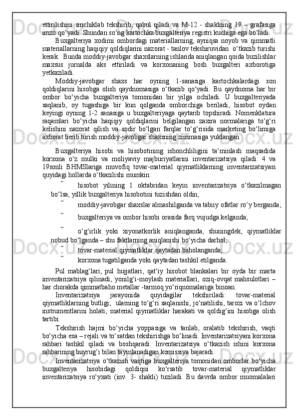 ettirilishini   sinchiklab   tekshirib,   qabul   qiladi   va   M-12   -   shaklning   19   –   grafasiga
imzo qo‘yadi. Shundan so‘ng kartochka buxgalteriya registri kuchiga ega bo‘ladi. 
Buxgalteriya   xodimi   ombordagi   materiallarning,   ayniqsa   noyob   va   qimmatli
materiallarning haqiqiy qoldiqlarini nazorat - tanlov tekshiruvidan  o‘tkazib turishi
kerak.  Bunda moddiy-javobgar shaxslarning ishlarida aniqlangan qoida buzilishlar
maxsus   jurnalda   aks   ettiriladi   va   korxonaning   bosh   buxgalteri   axborotiga
yetkaziladi. 
Moddiy-javobgar   shaxs   har   oyning   1-sanasiga   kartochkalardagi   son
qoldiqlarini   hisobga   olish   qaydnomasiga   o‘tkazib   qo‘yadi.   Bu   qaydnoma   har   bir
ombor   bo‘yicha   buxgalteriya   tomonidan   bir   yilga   ochiladi.   U   buxgalteriyada
saqlanib,   oy   tugashiga   bir   kun   qolganda   omborchiga   beriladi,   hisobot   oydan
keyingi   oyning   1-2   sanasiga   u   buxgalteriyaga   qaytarib   topshiradi.   Nomenklatura
raqamlari   bo‘yicha   haqiqiy   qoldiqlarini   belgilangan   zaxira   normalariga   to‘g‘ri
kelishini   nazorat   qilish   va   sodir   bo‘lgan   farqlar   to‘g‘risida   marketing   bo‘limiga
axborat berib turish moddiy-javobgar shaxsning zimmasiga yuklangan. 
Buxgalteriya   hisobi   va   hisobotining   ishonchliligini   ta‘minlash   maqsadida
korxona   o‘z   mulki   va   moliyaviy   majburiyatlarini   inventarizatsiya   qiladi.   4   va
19sonli   BHMSlariga   muvofiq   tovar-material   qiymatliklarning   inventarizatsiyasi
quyidagi hollarda o‘tkazilishi mumkin: 
 hisobot   yilining   1   oktabridan   keyin   inventarizatsiya   o‘tkazilmagan
bo‘lsa, yillik buxgalteriya hisobotini tuzishdan oldin; 
 moddiy-javobgar shaxslar almashilganda va tabiiy ofatlar ro‘y berganda;
 buxgalteriya va ombor hisobi orasida farq vujudga kelganda; 
 o‘g‘irlik   yoki   xiyonatkorlik   aniqlanganda,   shuningdek,   qiymatliklar
nobud bo‘lganda – shu faktlarning aniqlanishi bo‘yicha darhol; 
 tovar-material qiymatliklar qaytadan baholanganda; 
 korxona tugatilganda yoki qaytadan tashkil etilganda. 
Pul   mablag‘lari,   pul   hujjatlari,   qat‘iy   hisobot   blankalari   bir   oyda   bir   marta
inventarizatsiya   qilinadi,   yonilg‘i-moylash   materiallari,   oziq-ovqat   mahsulotlari   –
har chorakda qimmatbaho metallar -tarmoq yo‘riqnomalariga binoan. 
Inventarizatsiya   jarayonida   quyidagilar   tekshiriladi:   tovar-material
qiymatliklarning butligi;   ularning to‘g‘ri saqlanishi, jo‘natilishi, tarozi va o‘lchov
instrumentlarini   holati;   material   qiymatliklar   harakati   va   qoldig‘ini   hisobga   olish
tartibi. 
Т ekshirish   hajmi   bo‘yicha   yoppasiga   va   tanlab,   oralatib   tekshirish,   vaqti
bo‘yicha esa – rejali va to‘satdan tekshirishga bo‘linadi. Inventarizatsiyani korxona
rahbari   tashkil   qiladi   va   boshqaradi.   Inventarizatsiya   o‘tkazish   ishini   korxona
rahbarining buyrug‘i bilan tayinlanadigan komissiya bajaradi. 
Inventarizatsiya  o‘tkazish  vaqtiga buxgalteriya tomonidan omborlar  bo‘yicha
buxgalteriya   hisobidagi   qoldiqni   ko‘rsatib   tovar-material   qiymatliklar
inventarizatsiya   ro‘yxati   (inv.   3-   shakli)   tuziladi.   Bu   davrda   ombor   muomalalari 
