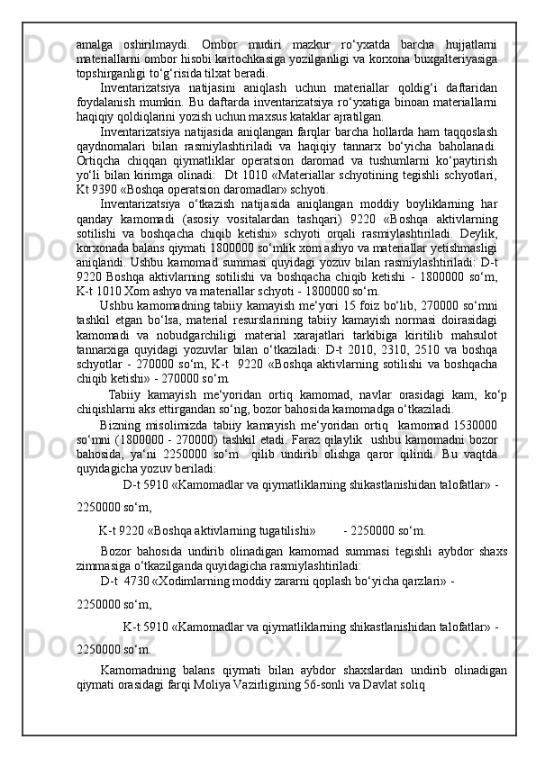 amalga   oshirilmaydi.   Ombor   mudiri   mazkur   ro‘yxatda   barcha   hujjatlarni
materiallarni ombor hisobi kartochkasiga yozilganligi va korxona buxgalteriyasiga
topshirganligi to‘g‘risida tilxat beradi. 
Inventarizatsiya   natijasini   aniqlash   uchun   materiallar   qoldig‘i   daftaridan
foydalanish   mumkin.  Bu  daftarda  inventarizatsiya   ro‘yxatiga  binoan materiallarni
haqiqiy qoldiqlarini yozish uchun maxsus kataklar ajratilgan. 
Inventarizatsiya natijasida aniqlangan farqlar barcha hollarda ham taqqoslash
qaydnomalari   bilan   rasmiylashtiriladi   va   haqiqiy   tannarx   bo‘yicha   baholanadi.
Ortiqcha   chiqqan   qiymatliklar   operatsion   daromad   va   tushumlarni   ko‘paytirish
yo‘li   bilan  kirimga  olinadi:     Dt   1010  «Materiallar   schyotining  tegishli   schyotlari,
Kt 9390   «Boshqa operatsion daromadlar» schyoti. 
Inventarizatsiya   o‘tkazish   natijasida   aniqlangan   moddiy   boyliklarning   har
qanday   kamomadi   (asosiy   vositalardan   tashqari)   9220   «Boshqa   aktivlarning
sotilishi   va   boshqacha   chiqib   ketishi»   schyoti   orqali   rasmiylashtiriladi.   Deylik,
korxonada balans qiymati 1800000 so‘mlik xom ashyo va materiallar yetishmasligi
aniqlandi. Ushbu  kamomad  summasi   quyidagi  yozuv  bilan rasmiylashtiriladi:   D-t
9220   Boshqa   aktivlarning   sotilishi   va   boshqacha   chiqib   ketishi   -   1800000   so‘m,
K-t 1010  Х om ashyo va materiallar schyoti - 1800000 so‘m.   
Ushbu kamomadning tabiiy kamayish me‘yori 15 foiz bo‘lib, 270000 so‘mni
tashkil   etgan   bo‘lsa,   material   resurslarining   tabiiy   kamayish   normasi   doirasidagi
kamomadi   va   nobudgarchiligi   material   xarajatlari   tarkibiga   kiritilib   mahsulot
tannarxiga   quyidagi   yozuvlar   bilan   o‘tkaziladi:   D-t   2010,   2310,   2510   va   boshqa
schyotlar   -   270000   so‘m,   K-t     9220   «Boshqa   aktivlarning   sotilishi   va   boshqacha
chiqib ketishi» - 270000 so‘m. 
  Т abiiy   kamayish   me‘yoridan   ortiq   kamomad,   navlar   orasidagi   kam,   ko‘p
chiqishlarni aks ettirgandan so‘ng, bozor bahosida kamomadga o‘tkaziladi. 
Bizning   misolimizda   tabiiy   kamayish   me‘yoridan   ortiq     kamomad   1530000
so‘mni (1800000 - 270000) tashkil etadi. Faraz qilaylik   ushbu kamomadni bozor
bahosida,   ya‘ni   2250000   so‘m     qilib   undirib   olishga   qaror   qilindi.   Bu   vaqtda
quyidagicha yozuv beriladi: 
D-t 5910 «Kamomadlar va qiymatliklarning shikastlanishidan talofatlar» - 
2250000 so‘m, 
K-t 9220 «Boshqa aktivlarning tugatilishi»  - 2250000 so‘m. 
Bozor   bahosida   undirib   olinadigan   kamomad   summasi   tegishli   aybdor   shaxs
zimmasiga o‘tkazilganda quyidagicha rasmiylashtiriladi: 
D-t  4730 « Х odimlarning moddiy zararni qoplash bo‘yicha qarzlari» -
2250000 so‘m, 
K-t 5910 «Kamomadlar va qiymatliklarning shikastlanishidan talofatlar» - 
2250000 so‘m. 
Kamomadning   balans   qiymati   bilan   aybdor   shaxslardan   undirib   olinadigan
qiymati orasidagi farqi Moliya Vazirligining 56-sonli va Davlat soliq