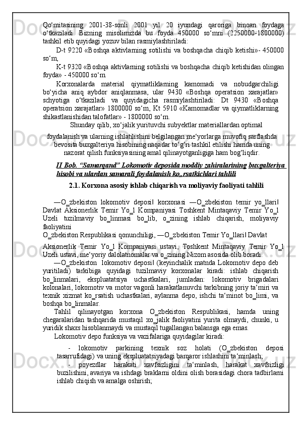 Qo‘mitasining   2001-38-sonli   2001   yil   20   iyundagi   qaroriga   binoan   foydaga
o‘tkaziladi.   Bizning   misolimizda   bu   foyda   450000   so‘mni   (2250000-1800000)
tashkil etib quyidagi yozuv bilan rasmiylashtiriladi: 
D-t   9220   «Boshqa   aktivlarning   sotilishi   va   boshqacha   chiqib   ketishi»-   450000
so‘m, 
K-t 9320 «Boshqa aktivlarning sotilishi va boshqacha chiqib ketishidan olingan
foyda» - 450000 so‘m. 
Korxonalarda   material   qiymatliklarning   kamomadi   va   nobudgarchiligi
bo‘yicha   aniq   aybdor   aniqlanmasa,   ular   9430   «Boshqa   operatsion   xarajatlar»
schyotiga   o‘tkaziladi   va   quyidagicha   rasmiylashtiriladi:   Dt   9430   «Boshqa
operatsion   xarajatlar»   1800000   so‘m,   Kt   5910   «Kamomadlar   va   qiymatliklarning
shikastlanishidan talofatlar» - 1800000 so‘m. 
Shunday qilib, xo‘jalik yurituvchi subyektlar materiallardan optimal 
foydalanish va ularning ishlatilishini belgilangan me‘yorlarga muvofiq sarflashda
bevosita buxgalteriya hisobining naqadar to‘g‘ri tashkil etilishi hamda uning
nazorat qilish funksiyasining amal qilinayotganligiga ham bog‘liqdir.  
II Bob. “Samarqand” Lokomotiv deposida moddiy zahiralarining   buxgalteriya 
hisobi va ulardan samarali foydalanish ko„rsatkichlari tahlili  
2.1. Korxona asosiy ishlab chiqarish va moliyaviy faoliyati tahlili 
―O‗zbekiston   lokomotiv   deposi   korxonasi   ―O‗zbekiston   temir   yo‗llari‖ ‖
Davlat   Aksionerlik   Temir   Yo‗l   Kompaniyasi   Toshkent   Mintaqaviy   Temir   Yo‗l
Uzeli   tuzilmaviy   bo‗linmasi   bo‗lib,   o‗zining   ishlab   chiqarish,   moliyaviy
faoliyatini 
O‗zbekiston Respublikasi qonunchiligi, ―O‗zbekiston Temir Yo‗llari  Davlat 	
‖
Aksionerlik   Temir   Yo‗l   Kompaniyasi   ustavi,   Toshkent   Mintaqaviy   Temir   Yo‗l
Uzeli ustavi, me‘yoriy dalolatnomalar va o‗zining Nizom asosida olib boradi. 
―O‗zbekiston     lokomotiv   deposi   (keyinchalik   matnda   Lokomotiv   depo   deb	
‖
yuritiladi)   tarkibiga   quyidagi   tuzilmaviy   korxonalar   kiradi:   ishlab   chiqarish
bo‗linmalari,   ekspluatatsiya   uchastkalari,   jumladan:   lokomotiv   brigadalari
kolonalari, lokomotiv va motor vagonli harakatlanuvchi tarkibning joriy ta‘miri va
texnik   xizmat   ko‗rsatish   uchastkalari,   aylanma   depo,   ishchi   ta‘minot   bo‗limi,   va
boshqa bo‗linmalar. 
Tahlil   qilinayotgan   korxona   O‗zbekiston   Respublikasi,   hamda   uning
chegaralaridan   tashqarida   mustaqil   xo‗jalik   faoliyatini   yurita   olmaydi,   chunki,   u
yuridik shaxs hisoblanmaydi va mustaqil tugallangan balansga ega emas. 
Lokomotiv depo funksiya va vazifalariga quyidagilar kiradi: 
- lokomotiv   parkining   texnik   soz   holati   (O‗zbekiston   deposi
tasarrufidagi) va uning ekspluatatsiyadagi barqaror ishlashini ta‘minlash; 
- poyezdlar   harakati   xavfsizligini   ta‘minlash,   harakat   xavfsizligi
buzilishini, avariya va ishdagi braklarni oldini olish borasidagi chora tadbirlarni
ishlab chiqish va amalga oshirish;  