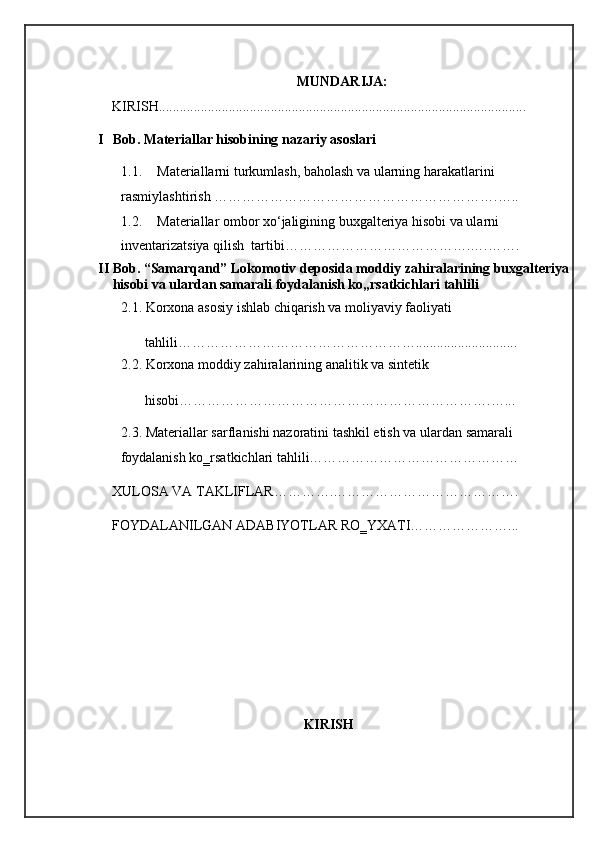 MUNDARIJA:
KIRISH......................................................................................................... 
I Bob. Materiallar hisobining nazariy asoslari 
1.1. Materiallarni turkumlash, baholash va ularning harakatlarini           
rasmiylashtirish …………………………………………………….….. 
1.2. Materiallar ombor xo‘jaligining buxgalteriya hisobi va ularni 
inventarizatsiya qilish  tartibi………………………………….….……. 
II Bob. “Samarqand” Lokomotiv deposida moddiy zahiralarining buxgalteriya
hisobi va ulardan samarali foydalanish ko„rsatkichlari tahlili 
2.1. Korxona asosiy ishlab chiqarish va moliyaviy faoliyati   
        tahlili……………………………………………............................. 
2.2. Korxona moddiy zahiralarining analitik va sintetik  
        hisobi………………………………………………………….…... 
2.3. Materiallar sarflanishi nazoratini tashkil etish va ulardan samarali 
foydalanish ko‗rsatkichlari tahlili……………………………………… 
XULOSA VA TAKLIFLAR………….…………………………………. 
FOYDALANILGAN ADABIYOTLAR RO‗YXATI…………………... 
KIRISH